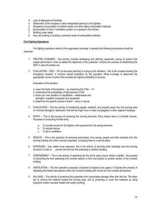 58
3. Lack of adequate exit facilities.
4. Obstruction at fire escapes or other designated opening for fire fighters.
5. Dangerous occumulation of rubbish waste and other highly combustible materials.
6. Accumulation of dust in ventilation system or of grease in the kitchen.
7. Building under repair
8. Very old building or building is primarily made of combustible materials
Fire Fighting Operations
Fire fighting operations refers to fire suppression activities. In general the following procedures should be
observed:
1. PRE-FIRE PLANNING - this activity involves developing and defining systematic course of actions that
maybe performed in order to realize the objectives of fire protection: involves the process of establishing the
SOP in case fire breaks out.
2. EVALUATION – SIZE – UP (on-the-spot planning or sizing-up the situation) - this is the process knowing the
emergency situation. It involves mental evaluation by the operation officer-in-charge to determine the
appropriate course of action that provides the highest probability of success.
Evaluation of the situation:
a. Learn the facts of the situation – by answering the 5 Ws – 1H
b. Understand the probabilities of fatal behavior of fire
c. Know your own situation or capabilities – weaknesses and
strengths: available manpower and equipment
d. Determine the specific course of action – entry or rescue
3. EVACUATION – This the activity of transferring people, livestock, and property away from the burning area
to minimize damage or destruction that the fire might incur in case it propagates to other adjacent buildings.
4. ENTRY – This is the process of accessing the burning structure. Entry maybe done in a forcible manner.
Purposes of conducting forcible entry:
a. To provide access for fire fighters with equipment for fire extinguishments
b. To provide rescue
c. To aid in ventilation
5. RESCUE – This is the operation of removing (extricating), thus saving, people and other livestock from the
burning building and other involved properties, conveying them to a secure place
6. EXPOSURE – also called cover exposure, this is the activity of securing other buildings near the burning
structure in order to prevent the fire from the extending to another building.
7. CONFINEMENT – This is the activity of restricting the fire at the place (room) where it started : the process
of preventing fire from extending from another section or form one section to another section of the involved
building.
8. VENTILATION – This the operation purposely conducted to displace toxic gases. It includes the process of
displacing the heated atmosphere within the involved building with normal air from outside atmosphere.
9. SALVAGE – The activity of protecting the properties from preventable damage other than the fire. The steps
are a) remove the material outside the burning area, and b) protecting or cover the materials by using
tarpaulins (cotton canvass treated with water proofing).
 