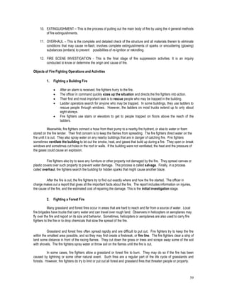 59
10. EXTINGUISHMENT – This is the process of putting out the main body of fire by using the 4 general methods
of fire extinguishments.
11. OVERHAUL – This is the complete and detailed check of the structure and all materials therein to eliminate
conditions that may cause re-flash; involves complete extinguishments of sparks or smouldering (glowing)
substances (embers) to prevent possibilities of re-ignition or rekindling.
12. FIRE SCENE INVESTIGATION - This is the final stage of fire suppression activities. It is an inquiry
conducted to know or determine the origin and cause of fire.
Objects of Fire Fighting Operations and Activities
1. Fighting a Building Fire
 After an alarm is received, fire fighters hurry to the fire.
 The officer in command quickly sizes up the situation and directs the fire fighters into action.
 Their first and most important task is to rescue people who may be trapped in the building.
 Ladder operators search for anyone who may be trapped. In some buildings, they use ladders to
rescue people through windows. However, the ladders on most trucks extend up to only about
eight storeys.
 Fire fighters use stairs or elevators to get to people trapped on floors above the reach of the
ladders.
Meanwhile, fire fighters connect a hose from their pump to a nearby fire hydrant, or else to water or foam
stored on the fire tender. Their first concern is to keep the flames from spreading. The fire fighters direct water on the
fire until it is out. They also spray water on any nearby buildings that are in danger of catching fire. Fire fighters
sometimes ventilate the building to let out the smoke, heat, and gases that build up during a fire. They open or break
windows and sometimes cut holes in the roof or walls. If the building were not ventilated, the heat and the pressure of
the gases could cause an explosion.
Fire fighters also try to save any furniture or other property not damaged by the fire. They spread canvas or
plastic covers over such property to prevent water damage. This process is called salvage. Finally, in a process
called overhaul, fire fighters search the building for hidden sparks that might cause another blaze.
After the fire is out, the fire fighters try to find out exactly where and how the fire started. The officer in
charge makes out a report that gives all the important facts about the fire. The report includes information on injuries,
the cause of the fire, and the estimated cost of repairing the damage. This is the initial investigation stage.
2. Fighting a Forest Fire
Many grassland and forest fires occur in areas that are hard to reach and far from a source of water. Local
fire brigades have trucks that carry water and can travel over rough land. Observers in helicopters or aeroplanes may
fly over the fire and report on its size and behavior. Sometimes, helicopters or aeroplanes are also used to carry fire
fighters to the fire or to drop chemicals that slow the spread of the fire.
Grassland and forest fires often spread rapidly and are difficult to put out. Fire fighters try to keep the fire
within the smallest area possible, and so they may first create a firebreak, or fire line. The fire fighters clear a strip of
land some distance in front of the racing flames. They cut down the grass or trees and scrape away some of the soil
with shovels. The fire fighters spray water or throw soil on the flames until the fire is out.
In some cases, fire fighters allow a grassland or forest fire to burn. They may do so if the fire has been
caused by lightning or some other natural event. Such fires are a regular part of the life cycle of grasslands and
forests. However, fire fighters do try to limit or put out all forest and grassland fires that threaten people or property.
 