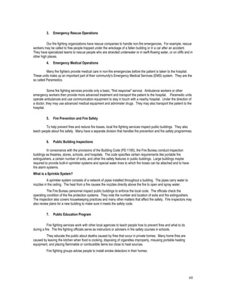 60
3. Emergency Rescue Operations
Our fire fighting organizations have rescue companies to handle non-fire emergencies. For example, rescue
workers may be called to free people trapped under the wreckage of a fallen building or in a car after an accident.
They have specialized teams to rescue people who are stranded underwater or in swift-flowing water, or on cliffs and in
other high places.
4. Emergency Medical Operations
Many fire fighters provide medical care in non-fire emergencies before the patient is taken to the hospital.
These units make up an important part of their community's Emergency Medical Services (EMS) system. They are the
so called Paramedics.
Some fire fighting services provide only a basic, "first response" service. Ambulance workers or other
emergency workers then provide more advanced treatment and transport the patient to the hospital. Paramedic units
operate ambulances and use communication equipment to stay in touch with a nearby hospital. Under the direction of
a doctor, they may use advanced medical equipment and administer drugs. They may also transport the patient to the
hospital.
5. Fire Prevention and Fire Safety
To help prevent fires and reduce fire losses, local fire fighting services inspect public buildings. They also
teach people about fire safety. Many have a separate division that handles fire prevention and fire safety programmes.
6. Public Building Inspections
In consonance with the provisions of the Building Code (PD 1185), the Fire Bureau conduct inspection
buildings as theatres, stores, schools, and hospitals. The code specifies certain requirements like portable fire
extinguishers, a certain number of exits, and other fire safety features in public buildings. Large buildings maybe
required to provide built-in sprinkler systems and special water lines to which fire hoses can be attached and to have
fire alarm systems.
What is a Sprinkle System?
A sprinkler system consists of a network of pipes installed throughout a building. The pipes carry water to
nozzles in the ceiling. The heat from a fire causes the nozzles directly above the fire to open and spray water.
The Fire Bureau personnel inspect public buildings to enforce the local code. The officials check the
operating condition of the fire protection systems. They note the number and location of exits and fire extinguishers.
The inspection also covers housekeeping practices and many other matters that affect fire safety. Fire inspectors may
also review plans for a new building to make sure it meets the safety code.
7. Public Education Program
Fire fighting services work with other local agencies to teach people how to prevent fires and what to do
during a fire. The fire fighting officials serve as instructors or advisers in fire safety courses in schools.
They educate the public about deaths caused by fires that occur in private homes. Many home fires are
caused by leaving the kitchen when food is cooking, disposing of cigarettes improperly, misusing portable heating
equipment, and placing flammable or combustible items too close to heat sources.
Fire fighting groups advise people to install smoke detectors in their homes.
 