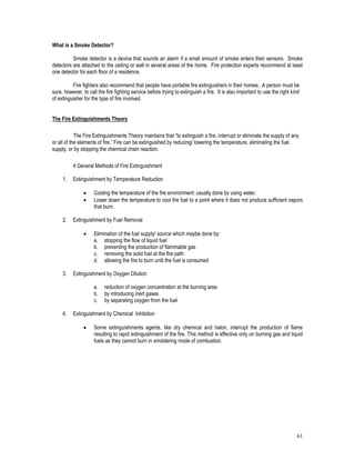61
What is a Smoke Detector?
Smoke detector is a device that sounds an alarm if a small amount of smoke enters their sensors. Smoke
detectors are attached to the ceiling or wall in several areas of the home. Fire protection experts recommend at least
one detector for each floor of a residence.
Fire fighters also recommend that people have portable fire extinguishers in their homes. A person must be
sure, however, to call the fire fighting service before trying to extinguish a fire. It is also important to use the right kind
of extinguisher for the type of fire involved.
The Fire Extinguishments Theory
The Fire Extinguishments Theory maintains that “to extinguish a fire, interrupt or eliminate the supply of any
or all of the elements of fire.” Fire can be extinguished by reducing/ lowering the temperature, eliminating the fuel
supply, or by stopping the chemical chain reaction.
4 General Methods of Fire Extinguishment
1. Extinguishment by Temperature Reduction
 Cooling the temperature of the fire environment: usually done by using water.
 Lower down the temperature to cool the fuel to a point where it does not produce sufficient vapors
that burn.
2. Extinguishment by Fuel Removal
 Elimination of the fuel supply/ source which maybe done by:
a. stopping the flow of liquid fuel
b. preventing the production of flammable gas
c. removing the solid fuel at the fire path
d. allowing the fire to burn until the fuel is consumed
3. Extinguishment by Oxygen Dilution
a. reduction of oxygen concentration at the burning area
b. by introducing inert gases
c. by separating oxygen from the fuel
4. Extinguishment by Chemical Inhibition
 Some extinguishments agents, like dry chemical and halon, interrupt the production of flame
resulting to rapid extinguishment of the fire. This method is effective only on burning gas and liquid
fuels as they cannot burn in smoldering mode of combustion.
 