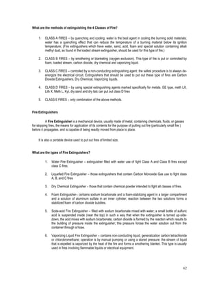 62
What are the methods of extinguishing the 4 Classes of Fire?
1. CLASS A FIRES – by quenching and cooling: water is the best agent in cooling the burning solid materials;
water has a quenching effect that can reduce the temperature of a burning material below its ignition
temperature; (Fire extinguishers which have water, sand, acid, foam and special solution containing alkali
methyl dust, as found in the loaded stream extinguisher, should be used for this type of fire.)
2. CLASS B FIRES – by smothering or blanketing (oxygen exclusion). This type of fire is put or controlled by
foam, loaded stream, carbon dioxide, dry chemical and vaporizing liquid.
3. CLASS C FIRES – controlled by a non-conducting extinguishing agent: the safest procedure is to always de-
energize the electrical circuit. Extinguishers that should be used to put out these type of fires are Carbon
Dioxide Extinguishers, Dry Chemical, Vaporizing liquids.
4. CLASS D FIRES – by using special extinguishing agents marked specifically for metals. GE type, meth LX,
Lith X, Meth L, Kyl, dry sand and dry talc can put out class D fires
5. CLASS E FIRES – only combination of the above methods.
Fire Extinguishers
A Fire Extinguisher is a mechanical device, usually made of metal, containing chemicals, fluids, or gasses
for stopping fires, the means for application of its contents for the purpose of putting out fire (particularly small fire )
before it propagates, and is capable of being readily moved from place to place.
It is also a portable device used to put out fires of limited size.
What are the types of Fire Extinguishers?
1. Water Fire Extinguisher – extinguisher filled with water use of fight Class A and Class B fires except
class C fires.
2. Liquefied Fire Extinguisher – those extinguishers that contain Carbon Monoxide Gas use to fight class
A, B, and C fires
3. Dry Chemical Extinguisher – those that contain chemical powder intended to fight all classes of fires.
4. Foam Extinguisher– contains sodium bicarbonate and a foam-stabilizing agent in a larger compartment
and a solution of aluminum sulfate in an inner cylinder; reaction between the two solutions forms a
stabilized foam of carbon dioxide bubbles.
5. Soda-acid Fire Extinguisher – filled with sodium bicarbonate mixed with water; a small bottle of sulfuric
acid is suspended inside (near the top) in such a way that when the extinguisher is turned up-side-
down, the acid mixes with sodium bicarbonate; carbon dioxide is formed by the reaction which results to
the building of pressure inside the extinguisher; this pressure forces the water solution out from the
container through a hose.
6. Vaporizing Liquid Fire Extinguisher – contains non-conducting liquid, generalization carbon tetrachloride
or chlorobromethane; operation is by manual pumping or using a stored pressure; the stream of liquid
that is expelled is vaporized by the heat of the fire and forms a smothering blanket. This type is usually
used in fires involving flammable liquids or electrical equipment.
 