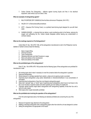 63
7. Carbon Dioxide Fire Extinguisher – effective against burning liquids and fires in live electrical
equipment; used mainly to put out Class C fires.
What are examples of extinguishing agents?
1. MULTI-PURPOSE DRY CHEMICALS like the Mono-Ammonium Phosphate ( NH H PO )
2. HALON 1211 or Bromochlorodifluoromethane
3. AFFF – (Aqueous Film Forming Foam), is a synthetic foam-forming liquid designed for use with fresh
water.
4. CARBON DIOXIDE – a chemical that can deliver a quick smothering action to the flames, reducing the
oxygen and suffocating the fire. Carbon dioxide dissipates without leaving any contamination or
corrosive residue.
What are the markings required on Fire Extinguishers?
Under (Rule 37, Sec. 106 of PD 1185), all fire extinguishers manufactured or sold in the Philippines must be
labelled or marked to show at least the following:
1. Date of original filling
2. Chemical Contents
3. Type of extinguisher
4. Operating Instruction and Safe Procedure in usage
5. Name and address of the manufacturer
6. Name and address of the dealer.
What are the prohibited types of fire extinguishers?
Rule 37, Sec. 104 of IRR of PD 1185 provides that the following types of fires extinguishers are prohibited for
manufacture or sale:
1. All inverting types which make it necessary to invert the container before the extinguisher’s operation
2. Soda-acid extinguishers
3. Stored pressure or cartridge operated foam solution, unless and air-aspiring nozzle is provided
4. Vaporizing liquid extinguishers using carbon tetrachloride or chlorobromomethane in any concentration of
formulation
5. Vaporizing liquid extinguishers of less than one kilogram extinguishing agent
6. Glass bulb, “grenade” type, or “bomb” type of vaporizing liquid extinguishers which have to be thrown to the
fire or are mounted on specific location and which operate upon the melting of a fusible link.
7. Thermatic special hazards single station extinguishers with extinguishing capability of less than four and a
half (4.5) cubic meters
8. Other types which maybe hereinafter prohibited.
What are the prohibited acts involving the operation of fire extinguishers?
From the same legal basis above, the following are declared prohibited acts concerning the use of fire
extinguishers:
1. Removal of inspection tags attached to fire extinguishers
2. Refilling a discharge extinguisher with a extinguishing agent other than what the unit was designed to contain
3. Selling fire extinguishers not appropriate to the hazard
 