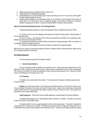 64
4. Selling fire extinguishers prohibited by Rule 37, Section 104
5. Selling defective or substandard extinguishers
6. Using/installing two or more thermatic special hazard vaporizing liquid units in rooms with volume greater
than the nominal capability of one unit.
7. Installing pressure gauges in fire extinguishers which do not indicate the actual pressure of the interior of
vessel such as, but not limited to use of uncalibrated gauges, not providing or blocking the connection
between the gauge and the interior, or fixing the indicator/needle to indicate a certain pressure.
What are the General Operating Procedures in Fire Extinguishment?
The general operating procedures in using a fire extinguisher may be modified by the acronym PASS.
P - Pull the pin at the top of the extinguisher that keeps the handle from being pressed. Press the plastic or
thin wire inspection band.
A– Aim the nozzle or outlet towards the fire. Some hose assemblies are dipped to the extinguisher body.
Released it and then point at the base of the fire.
S – Squeeze the handle above carrying handle to discharge the extinguishing agent inside. The handle can
be released to stop the discharge at any time.
S – Sweep the nozzle sideways at the base of the flame to disperse the extinguishing agent.
After the fire is out, probe for remaining smouldering hot spots or possible re-flash of flammable liquids. Make sure the
fire is out before leaving the burned area.
Fire Fighting Equipment
The most important equipment for fire fighters includes:
1. Communication Systems
They are necessary to alert fire fighters to the outbreak of a fire. Most fire alarms are telephoned to the fire
department. Many countries have introduced a simple, 3-digit number as the telephone number to call in emergencies.
This number can be dialed from almost any telephone and from most pay phones without a coin. Dialing this number
is free. In the Philippines, the emergency line is 166.
2. Fire Vehicles
Fire fighters have several types of fire vehicles. The main types are (1) engines, (2) ladder appliances, and
(3) rescue vehicles.
Engines, also called water tenders, have a large pump that takes water from a fire hydrant or other source.
The pump boosts the pressure of the water and forces it through hoses. Engines carry several sizes of hoses and
nozzles. Many also have a small-diameter hose called a booster line, which is wound on a reel. The booster line is
used chiefly to put out small outdoor fires.
Ladder appliances - There are two kinds of ladder appliances--turntable ladders and hydraulic platforms.
A turntable ladder appliance has a metal extension ladder mounted on a turntable. The ladder can be raised
as high as 30 meters, or about eight storeys.
A hydraulic platform truck has a cage-like platform that can hold several people. The platform is attached to
a lifting device that is mounted on a turntable. The lifting device consists of either a hinged boom (long metal arm) or
an extendable boom made of several sections that fit inside each other. The boom on the largest vehicles can extend
 
