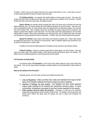 65
46 meters. A built-in hose runs the length of the boom and is used to direct water on a fire. In most cases, a pump in
a nearby engine generates the pressure needed to spray the water.
Fire Fighting Vehicles - are equipped with portable ladders of various types and sizes. They also carry
forcible entry tools, which fire fighters use to gain entry into a building and to ventilate it to let out smoke. Common
forcible entry tools include axes, power saws, and sledge hammers.
Rescue Vehicles are enclosed vehicles equipped with many of the same kinds of forcible entry tools that
ladder appliances carry. But rescue vehicles also carry additional equipment for unusual rescues. They have such
tools as oxyacetylene torches, for cutting through metal, and hydraulic jacks, for lifting heavy objects. They may also
carry other hydraulic tools. With a hydraulic rescue tool, fire fighters can apply a large amount of pressure to two
objects to squeeze them together or prise them apart. The tool is often used to free people trapped in cars and other
vehicles after an accident. Many rescue vehicles also carry small hand tools, such as crowbars and saws, and ropes
and harnesses for rescuing people from water or high places. In addition, they carry medical supplies and equipment.
Special Fire Vehicles include airport crash tenders and hazardous materials units. Airport crash tenders
are engines that spray foam or dry chemicals on burning aircraft. Water is ineffective against many aircraft fires, such
as those that involve jet fuel or certain metals.
In addition to the above fire fighting equipment, fire fighters are also required to use protective clothing.
Protective Clothing - clothing for protection against flames, falling objects, and other hazards. They wear
coats and trousers made of fire-resistant material. Other clothing includes special boots, gloves, and helmets. Fire
fighters also use a breathing apparatus to avoid inhaling smoke and toxic gases.
Fire Prevention and Public Safety
As mentioned earlier, Fire Prevention is a term for the many safety measures used to keep harmful fires
from starting. Fires not only cause extensive damage to valuable property, but also responsible for large numbers of
deaths.
What are the methods of Fire Prevention?
Individuals, groups, and communities use three main methods to prevent fires:
1. Laws and Regulations - Many countries have codes and standards that require certain
types of fire retardant materials and electric wiring to be used in buildings.
2. Inspection of buildings and other property - Fire brigades and other public agencies
inspect public buildings for fire hazards and recommend corrective action. In some
communities, homeowners may agree to have their homes inspected for fire hazards.
3. Public education about fire safety and prevention - Education is a vital part of fire prevention
programmes because people cause to prevent--almost all fires. Fire brigades, community groups, and
schools teach children and adults about fire hazards and work to reduce fires throughout the
community.
 