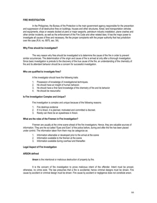 66
FIRE INVESTIGATION
In the Philippines, the Bureau of fire Protection is the main government agency responsible for the prevention
and suppression of all destructive fires on buildings, houses and other structures, forest, land transportation vehicles
and equipments, ships or vessels docked at piers or major seaports, petroleum industry installation, plane crashes and
other similar incidents, as well as the enforcement of the Fire Code and other related laws. It has the major power to
investigate all causes of fires and necessary, file the proper complaints with the proper authority that has jurisdiction
over the case (R.A. no. 6975, sec. 54).
Why Fires should be investigated?
The very reason why fires should be investigated is to determine the cause of the fire in order to prevent
similar occurrences. The determination of the origin and cause of fire is arrived at only after a thorough investigation.
Since basic investigation is prelude to the discovery of the true cause of the fire, an understanding of the chemistry of
fire and its attendant behavior should be a concern for successful investigation.
Who are qualified to investigate fires?
A fire investigator should have the following traits:
1. Possession of knowledge of investigational techniques.
2. He should have an insight of human behavior.
3. He should have a first hand knowledge of the chemistry of fire and its behavior
4. He should be resourceful.
Is Fire Investigation Complex and Unique?
Fire investigation is complex and unique because of the following reasons:
1. Fire destroys evidence
2. If it is Arson, it is planned, motivated and committed is discreet.
3. Rarely can there be an eyewitness in Arson.
What are the roles of the Firemen in Fire Investigation?
Firemen are usually at the crime scene ahead of the fire investigators. Hence, they are valuable sources of
information. They are the so-called “Eyes and Ears” of the police before, during and after the fire has been placed
under control. The information taken from them may be categorize as:
1. Information attainable or developed prior to the arrival at the scene
2. Information available to the firemen at the scene
3. Information available during overhaul and thereafter.
Legal Aspect of Fire Investigation
ARSON defined
Arson is the intentional or malicious destruction of property by fire.
It is the concern of fire investigation to prove malicious intent of the offender. Intent must be proved,
otherwise, no crime exist. The law presumes that a fire is accidental, hence criminal designs must be shown. Fire
cause by accident or criminal design must be shown. Fire cause by accident or negligence does not constitute arson.
 
