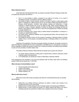 67
What is Destructive Arson?
Under Article 320 of the Revised Penal Code, as amended, the penalty of Reclusion Perpetua to Death shall
be imposed upon any person who shall burn:
1. One (1) or more buildings or edifices, consequent to one single act of burning, or as a result of
simultaneous burnings, or committed on several or different occasions.
2. Any building of public or private ownership, devoted to the public in general or where people usually
gather or congregate for a definite purpose such as, but not limited to official governmental function or
business, private transaction, commerce, trade workshop, meetings and conferences, or merely
incidental to a definite purpose such as but not limited to hotels, motels, transient dwellings, public
conveyance or stops or terminals, regardless of whether the offender had knowledge that there are
persons in said building or edifice at the time it is set on fire and regardless also of whether the building
is actually inhabited or not.
3. Any train or locomotive, ship or vessel, airship or airplane devoted to transportation or conveyance, or
for public use, entertainment or leisure.
4. Any building, factory, warehouse installation and any appurtenances thereto, which are devoted to the
service to public utilities.
5. Any building the burning of which is for the purpose of concealing or destroying evidence of another
violation of law, or for the purpose of concealing bankruptcy or defrauding creditors or to collect from
insurance.
Irrespective of the application of the above enumerated qualifying circumstances, the penalty of reclusion to
death shall likewise be imposed when the arson is perpetrated or committed by two or more persons or by group of
persons, regardless of whether their purpose is merely to burn or destroy the building or the building merely constitutes
an overt act in the commission or another violation of law.
The penalty of Reclusion Perpetua to Death shall also be imposed upon any person who shall burn:
1. any arsenal, shipyard, storehouse or military power or firework factory, ordinance, storehouse, archives
or general museum of the government.
2. in an inhabited place, any storehouse or factory of inflammable or explosives materials.
If the consequence of the commission of any of the acts penalized under this Article, death results, the mandatory
penalty of death shall be imposed (sec. 10, RA 7659).
What is the basis of criminal liability in arson?
1. Kind and character of the building burned
2. Location of the building
3. Extent or value of the damage
4. Whether inhabited or not.
What are other forms of arson?
Other forms of arson refer to those enumerated under Article 321 of the Revised Penal Code, as amended
like the following:
1. Setting fires to any building, farmhouse, warehouse, hut, shelter, or vessel in port, knowing it to be
occupied at the time by one or more person.
2. Building burned is a public building and value of damage exceeds six thousands pesos (P6000.00).
3. Building burned is a public building and purpose is to destroy evidence kept therein to be used in
instituting prosecution for punishment of violators of law, irrespective of the amount of damage.
 