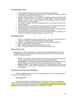 69
Prima Facie Evidence of Arson
1. If the fire started simultaneously in more than one part of the building or establishment
2. If substantial amounts of flammable substance or materials are stored within the building not necessary
in the business of the offender or for house hold use.
3. If gasoline, kerosene, petroleum, or other flammable or combustible substances or materials soaked
therewith or containers thereof, or any mechanical, electrical, chemical, or electronic contrivance
designed to start a fire, a fire, or ashes or traces of any of the foregoing are found in the ruins or
premises of the burned building or property.
4. If the building or property is insured for substantially more than its actual value at the time of the
issuance of the policy.
5. If during the lifetime of the corresponding fire insurance policy more than two fires have occurred in the
same or other premises owned or under the control of the offender and / or insured.
6. If shortly before the fire, a substantial portion of the effects insured and stored in a building or property
had been withdrawn from the premises except in the ordinary course of business.
7. If a demand for money or other valuable consideration was made before the fire in exchange for the
desistance of the offender or the safety of the person or property of the victim.
What Constitutes Arson?
1. Burning – to constitute burning, pyrolysis must takes place. In other words, there must be burning or
changing, i.e. the fibber of the wood must be destroyed, its identity changed.
2. Wilfulness – means intentional, and implies that the act was done purposely and intentionally.
3. Malice – it denotes hatred or a desire for revenge.
4. Motive – is the moving cause that induces the commission of the crime.
5. Intent – is the purpose or design with which the act is done and involves the will.
Methods of Proof in Arson
Physical evidences in arson are often destroyed. To prove arson was committed, Corpus Delicti must be shown
and identify of the arsonist must be established. Corpus Delicti (body of the crime) is the fact of that crime was
committed. The following must show it:
1. Burning – that there was fire that may be shown by direct testimony of complaint, firemen responding to
the crime, other eyewitnesses. Burned parts of the building may also indicate location.
2. Criminal Design – must show that it was wilfully and intentionally done. The presence of incendiary
devices, flammables such as gasoline and kerosene may indicate that the fire is not accidental.
3. Evidence of Intent – When valuables were removed from the building before the fire, ill-feeling
between the accused and the occupants of the building burned, absence of effort to put off fire and such
other indications.
What are basic lines of inquiry in Arson Investigation?
The arson investigator must have to inquire on the following a) point of origin of fire b) motives of arsonist c)
prime suspects d) the telltale signs of arson.
1. Point of origin of fire
Initially, the important point to be established is the point of origin of fire. In other words, at what particular
place in the building the fire started? This may be established by an examination of the witness, by an inspection of the
debris at the fire scene and by studying the fingerprint of fire. The fingerprint of fire occurs during the free burning stage
of the fire when pyrolytic decomposition moves upward on the walls leaving a bunt pattern.
 