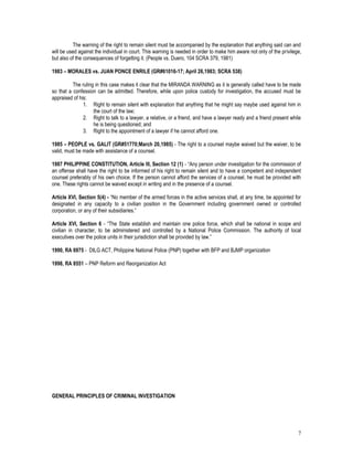 7
The warning of the right to remain silent must be accompanied by the explanation that anything said can and
will be used against the individual in court. This warning is needed in order to make him aware not only of the privilege,
but also of the consequences of forgetting it. (People vs. Duero, 104 SCRA 379, 1981)
1983 – MORALES vs. JUAN PONCE ENRILE (GR#61016-17; April 26,1983; SCRA 538)
The ruling in this case makes it clear that the MIRANDA WARNING as it is generally called have to be made
so that a confession can be admitted. Therefore, while upon police custody for investigation, the accused must be
appraised of his:
1. Right to remain silent with explanation that anything that he might say maybe used against him in
the court of the law;
2. Right to talk to a lawyer, a relative, or a friend, and have a lawyer ready and a friend present while
he is being questioned; and
3. Right to the appointment of a lawyer if he cannot afford one.
1985 – PEOPLE vs. GALIT (GR#51770;March 20,1985) - The right to a counsel maybe waived but the waiver, to be
valid, must be made with assistance of a counsel.
1987 PHILIPPINE CONSTITUTION, Article III, Section 12 (1) - “Any person under investigation for the commission of
an offense shall have the right to be informed of his right to remain silent and to have a competent and independent
counsel preferably of his own choice. If the person cannot afford the services of a counsel, he must be provided with
one. These rights cannot be waived except in writing and in the presence of a counsel.
Article XVI, Section 5(4) - “No member of the armed forces in the active services shall, at any time, be appointed for
designated in any capacity to a civilian position in the Government including government owned or controlled
corporation, or any of their subsidiaries.”
Article XVI, Section 6 - “The State establish and maintain one police force, which shall be national in scope and
civilian in character, to be administered and controlled by a National Police Commission. The authority of local
executives over the police units in their jurisdiction shall be provided by law.”
1990, RA 6975 - DILG ACT, Philippine National Police (PNP) together with BFP and BJMP organization
1998, RA 8551 – PNP Reform and Reorganization Act
GENERAL PRINCIPLES OF CRIMINAL INVESTIGATION
 
