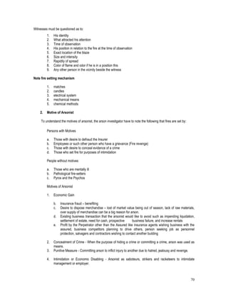 70
Witnesses must be questioned as to:
1. His identity
2. What attracted his attention
3. Time of observation
4. His position in relation to the fire at the time of observation
5. Exact location of the blaze
6. Size and intensity
7. Rapidity of spread
8. Color of flame and odor if he is in a position this
9. Any other person in the vicinity beside the witness
Note fire setting mechanism
1. matches
2. candles
3. electrical system
4. mechanical means
5. chemical methods
2. Motive of Arsonist
To understand the motives of arsonist, the arson investigator have to note the following that fires are set by:
Persons with Motives
a. Those with desire to defraud the Insurer
b. Employees or such other person who have a grievance (Fire revenge)
c. Those with desire to conceal evidence of a crime
d. Those who set fire for purposes of intimidation
People without motives
a. Those who are mentally ill
b. Pathological fire-setters
c. Pyros and the Psychos
Motives of Arsonist
1. Economic Gain
b. Insurance fraud – benefiting
c. Desire to dispose merchandise – lost of market value being out of season, lack of raw materials,
over supply of merchandise can be a big reason for arson.
d. Existing business transaction that the arsonist would like to avoid such as impending liquidation,
settlement of estate, need for cash, prospective business failure, and increase rentals
e. Profit by the Perpetrator other than the Assured like insurance agents wishing business with the
assured, business competitors planning to drive others, person seeking job as personnel
protection, salvagers and contractors wishing to contact another building
2. Concealment of Crime - When the purpose of hiding a crime or committing a crime, arson was used as
means.
3. Punitive Measure - Committing arson to inflict injury to another due to hatred, jealousy and revenge.
4. Intimidation or Economic Disabling - Arsonist as saboteurs, strikers and racketeers to intimidate
management or employer.
 