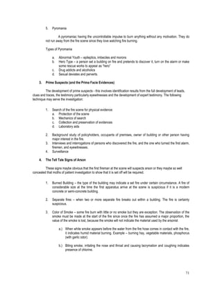 71
5. Pyromania
A pyromaniac having the uncontrollable impulse to burn anything without any motivation. They do
not run away from the fire scene since they love watching fire burning.
Types of Pyromania
a. Abnormal Youth – epileptics, imbeciles and morons
b. Hero Type – a person set a building on fire and pretends to discover it, turn on the alarm or make
some rescue works to appear as “hero”
c. Drug addicts and alcoholics
d. Sexual deviates and perverts.
3. Prime Suspects (and the Prima Facie Evidences)
The development of prime suspects - this involves identification results from the full development of leads,
clues and traces, the testimony particularly eyewitnesses and the development of expert testimony, The following
technique may serve the investigation:
1. Search of the fire scene for physical evidence:
a. Protection of the scene
b. Mechanics of search
c. Collection and preservation of evidences
d. Laboratory aids
2. Background study of policyholders, occupants of premises, owner of building or other person having
major interest in the fire.
3. Interviews and interrogations of persons who discovered the fire, and the one who turned the first alarm,
firemen, and eyewitnesses.
4. Surveillance
4. The Tell Tale Signs of Arson
These signs maybe obvious that the first fireman at the scene will suspects arson or they maybe so well
concealed that moths of patient investigation to show that it is set off will be required.
1. Burned Building – the type of the building may indicate a set fire under certain circumstance. A fire of
considerable size at the time the first apparatus arrive at the scene is suspicious if it is a modern
concrete or semi-concrete building.
2. Separate fires – when two or more separate fire breaks out within a building. The fire is certainly
suspicious.
3. Color of Smoke – some fire burn with little or no smoke but they are exception. The observation of the
smoke must be made at the start of the fire since once the fire has assumed a major proportion, the
value of the smoke is lost, because the smoke will not indicate the material used by the arsonist
a.) When white smoke appears before the water from the fire hose comes in contact with the fire,
it indicates humid material burning. Example – burning hay, vegetable materials, phosphorus
(with garlic odor).
b.) Biting smoke, irritating the nose and throat and causing lacrymation and coughing indicates
presence of chlorine.
 