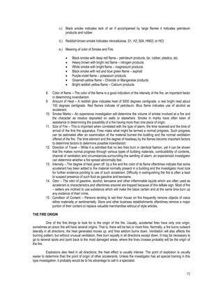 72
c.) Black smoke indicates lack of air if accompanied by large flames it indicates petroleum
products and rubber.
d.) Reddish-brown smoke indicates nitrocellulose, S1, H2, S04, HN03, or HCI.
e.) Meaning of color of Smoke and Fire:
 Black smoke with deep red flame – petroleum products, tar, rubber, plastics, etc.
 Heavy brown with bright red flame – nitrogen products
 White smoke with bright flame – magnesium products
 Black smoke with red and blue green flame – asphalt
 Purple-violet flame – potassium products
 Greenish-yellow flame – Chloride or Manganese products
 Bright reddish yellow flame – Calcium products
8. Color of flame – The color of the flame is a good indication of the intensity of the fire, an important factor
in determining incendiarism.
9. Amount of Heat – A reddish glow indicates heat of 5000 degrees centigrade, a real bright read about
100 degrees centigrade. Red flames indicate of petroleum. Blue flame indicates use of alcohol as
accelerant.
10. Smoke Marks – An experience investigation will determine the volume of smoke involved at a fire and
the character as residue deposited on walls or elsewhere. Smoke in marks have often been of
assistance in determining the possibility of a fire having more than one place of origin.
11. Size of Fire – This is important when correlated with the type of alarm, the time received and the time of
arrival of the first fire apparatus. Fires make what might be termed a normal progress. Such progress
can be estimated after an examination of the material burned the building and the normal ventilation
offered of the fire. The time element and the degree of headway by the flames become important factors
to determine factors to determine possible incendiarism.
12. Direction of Travel – While it is admitted that no two fires burn in identical fashion, yet it can be shown
that fire makes normal progress through various types of building materials, combustibility of contents,
channel of ventilation and circumstances surrounding the sending of alarm, an experienced investigator
can determine whether a fire spread abnormally fast.
13. Intensity – The degree of heat given off by a fire and the color of its flame oftentimes indicate that some
accelerant has been added to the material normally present in a building and the investigator must look
for further evidence pointing to use of such accelerant. Difficulty in extinguishing the fire is often a lead
to suspect presence of such fluid as gasoline and kerosene.
14. Odor – The odor of gasoline, alcohol, kerosene and other inflammable liquids which are often used as
accelerant is characteristics and oftentimes arsonist are trapped because of this telltale sign. Most of fire
– setters are inclined to use substance which will make the blaze certain and at the same time burn up
any evidence of their crime.
15. Condition of Content – Persons tending to set their house on fire frequently remove objects of value
either materially or sentimentally. Store and other business establishments oftentimes remove a major
portion of their content or replace valuable merchandise without of style articles.
THE FIRE ORIGIN
One of the first things to look for is the origin of the fire. Usually, accidental fires have only one origin;
sometimes an arson fire will have several origins. That is, there will be two or more fires. Normally, a fire burns outward
laterally in all directions, the heat generated moves up, and fires seldom burns down. Ventilation will also affects the
burning pattern; but without unusual ventilation, fires burn equally in all directions except down. It may be necessary to
go to several spots and point back to the most damaged areas; where the lines crosses probably will be the origin of
the fire.
Explosions also feed in all directions; the heat effect is usually intense. The point of explosion is usually
easier to determine than the point of origin of other accelerants. Unless the investigator has ad special training in this
type investigation, it probably would be to his advantage to call in a specialist.
 