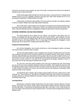 74
once the fire as assumed a major proportion; the value of the smoke is lost because the smoke will not indicate the
materials burning or used by the arsonist.
If white smoke appears before the water from the fire hose comes in contact with the fire, it indicates humid
materials burning, such as hay, vegetables, phosphorus (with garlic odor). Black smoke indicates lack of air, but if
accompanied by large flames it indicates petroleum and rubber.
If biting smoke is encountered causing irritation of the nose and throat, lacrimation, and coughings, presence
of chlorine is indicated. Reddish-brown smoke might indicate nitrocellulose.
Arson is often used to conceal another crime. Documents and records that found purposely exposed during a
fire should be given particular attention, including doors, windows, and ventilators that are open and provide cross-
drafts. Locked and obstructed entrances or passageways to impede the speedy transit of firemen and equipments.
GATHERING, PRESERVING, AND ANALYZING EVIDENCES
The arsonist expects the fire to destroy all of the evidence, and sometimes it does destroy most of it.
However, the investigator who digs hard enough many times comes up with evidence where seemingly none exist.
The cause of the fire should be investigated shortly after the fire is extinguished, otherwise, very little can be done
afterwards be-map-up and salvage operation. This is a crucial stage in the detection and investigation of arson
because cases rely on evidence that is recognized and preserved at this point.
Finding and Preserving Evidence
As in all other investigations, only one person should pick up, mark and package all evidence, and special
care should be taken to maintain the chain of custody.
There are some special problems in arson investigation due to the types of accelerants that may have been
used. Accelerants used often are those of petroleum products such as gasoline, kerosene, mineral spirits, or anything
containing volatile flammable liquid. Hydrocarbons of these products may be found under the debris of the fire, at or
near the point of the origin. These fluids, when originally spread, flow outward and downward, hence evidence of these
may be found in cracks in the floor or in dirt under the fire. Just because the fire damage is extensive or there is no
odor present does not mean these types of accelerants were not used.
The crime lab in most cases would be needed to prove which type of accelerant was used. Wood flooring
and rugs are the most common substrates, followed by furniture and upholstery. These materials are where the crime
lab separates accelerant residues. Sections of the floors, the debris or some dirt under the fire must be stored in glass
or metal containers and sealed, to be of value to the crime lab. Fumed from the accelerants or hydrocarbons would
escape from plastic or open containers.
The predominant type of container used to preserve physical evidence from arson. Scenes are the unused
metal paint can. These containers are vapor-tight and unbreakable. Plastic bags, while convenient and inexpensive,
are easily punctured, are chemically attacked by some types of evidence, and allow the loss of some volatile evidence
by diffusing through the bag.
Time Delay Devices
Delayed action is achieved in setting incendiary fires by the used of certain mechanical, electrical or chemical
devices. They usually involve matches, candles, electric heating elements, batteries and clock mechanisms coupled
with flammable liquids, or chemicals that will spontaneously ignite after a short delay. If none of these devices are
found, the evidence, which should be the various containers for them. The arsonist uses this delayed type of devices to
establish an alibi.
 