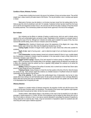 75
Condition of Doors, Windows, Furniture
In cases where a building has burned to the ground, the hardware of doors and window remain. They will fall
straight down, unless moved by the water stream of the firemen. This may tell whether a door or windows was opened
or closed.
Metal parts of furniture may tell whether or not furniture has been moved from the building before the fire.
Ashes ay give the crime lb something to work with. For example, if extensive furniture has bee moved from the house
prior to the fire and inexpensive furniture move in, the crime lab can tell from the ashes. Evidence of fraud fires should
be carefully examined. This is tremendous problem and should remain uppermost in the mind of the investigator.
Burn Indicator
Burn indicators are the effects on materials of heating or partial burning, which are used to indicate various
aspects of fire such as flammable liquids, and points of origin. Interpretation of burn indicators is a principal means of
determining the cause of the fire. Although burn indicators are widely used to establish the causes of fires, they have
received little scientific testing. Some of the burn indicators used are the following:
Alligatoring effect: checking of charred wood, giving it the appearance of the alligator skin. Large, rolling
blisters indicates rapid, intense heat, while small, flat alligatoring indicates long, low heat.
Crazing of glass: formation of irregular cracks in glass due to rapid, intense heat, while small, possible fire
accelerant.
Depth of char: depth of burning wood – used to determine length of burn and thereby locate the point of
origin of the fire.
Line of demarcation: boundary between charred and uncharred material.On floors or rugs, a puddle shaped
line of demarcation is believed to indicate a liquid fire accelerant. In the cross section of wood, a sharp, distinct line of
demarcation indicates a rapid, intense fire.
Sagged furniture springs: because of the heat required for furniture springs to collapse from their own
weight (1150F) and because of the insulating effect of the upholstery, sagged springs are believed to be possible only
in either afire originating inside the cushions (as from a cigarette) rolling between the cushions) or an extrnal fire
intensified by a fire accelerant.
Spalling: breaking off of pieces of the surface of concrete, brick or cement due to intense heat. Brown stains
around the spall indicate the use of fire accelerant.
Freezing of leaves: drying of leaves in a forest fire into their position at the time of the fire. Since the leaves
turn during the day. “Some persons regard this evidence as unreliable because of insufficient clinical and research
conformation and the influence of the fire wind.”
One of the authority, P.L.Kirk, cautions that puddle-shaped lines of demarcation may be due to many
causes which have nothing to do with flammable liquids. He also points out that depths of char is strongly affected by
factors other than burning time (such as temperature and species of wood) and that much greater care must be taken
in its interpretations than is frequently the case.
Olfactory Detection
Gasoline is a complex mixture of chemical compounds, the proportion of which vary with the source of the
crude oil and the type of process used in its manufacture. The sensitivity of the human nose to gasoline vapor appears
to be on the order of one part per ten million. So that, the nose is not sensitive.
Another problem, called olfactory fatigue, is the tendency of the nose to lose its sensitivity to an odor after a
prolonged or intense exposure to it. Further, the odor of fire accelerants may be masked by other strong odor such as
that of burnt debris or ammonia. In fact, in one case an arsonist attempted to camouflage the presence of gasoline by
mixing vanilla with it to mask the odor. Finally, it may be inconvenient or impossible to search for accelerant odor with
nose along with certain types of detector equipment.
 