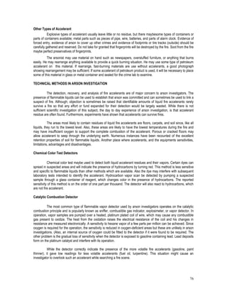76
Other Types of Accelerant
Explosive types of accelerant usually leave little or no residue, but there maybesome types of containers or
parts of containers available; metal parts such as pieces of pipe, wire, batteries, and parts of alarm clock. Evidence of
forced entry, evidence of arson to cover up other crimes and evidence of footprints or tire tracks (outside) should be
carefully gathered and reserved. Do not take for granted that fingerprints will be destroyed by the fire. Soot from the fire
maybe perfect preservatives of fingerprints.
The arsonist may use material on hand such as newspapers, overstuffed furniture, or anything that burns
easily. He may rearrange anything available to provide a quick burning situation. He may use some type of petroleum
accelerant on this material. If rearrange, fast-burning materials are use without accelerants, a good photograph
showing rearrangement may be sufficient. If some accelerant of petroleum product is used, it will be necessary to place
some of this material in glass or metal container and sealed for the crime lab to examine.
TECHNICAL METHODS IN ARSON INVESTIGATION
The detection, recovery, and analysis of fire accelerants are of major concern to arson investigators. The
presence of flammable liquids can be used to establish that arson was committed and can sometimes be used to link a
suspect of fire. Although; objection is sometimes be raised that identifiable amounts of liquid fire accelerants rarely
survive a fire so that any effort or fund expanded for their detection would be largely wasted. While there is not
sufficient scientific investigation of this subject, the day to day experience of arson investigation, is that accelerant
residue are often found. Furthermore, experiments have shown that accelerants can survive fires.
The areas most likely to contain residues of liquid fire accelerants are floors, carpets, and soil since, like all
liquids, they run to the lowest level. Also, these areas are likely to have the lowest temperatures during the fire and
may have insufficient oxygen to support the complete combustion of the accelerant. Porous or cracked floors may
allow accelerant to seep through the underlying earth. Numerous instances have been recounted of the excellent
retention properties of soil for flammable liquids. Another place where accelerants, and the equipments sensitivities,
limitations, advantages and disadvantages.
Chemical Color Test Detectors
Chemical color test maybe used to detect both liquid accelerant residues and their vapors. Certain dyes can
spread in suspected areas and will indicate the presence of hydrocarbons by turning red. This method is less sensitive
and specific to flammable liquids than other methods which are available. Also the dye may interfere with subsequent
laboratory tests intended to identify the accelerant. Hydrocarbon vapor scan be detected by pumping a suspected
sample through a glass container of reagent, which changes color in the presence of hydrocarbons. The reported
sensitivity of this method is on the order of one part per thousand. The detector will also react to hydrocarbons, which
are not fire accelerant.
Catalytic Combustion Detector
The most common type of flammable vapor detector used by arson investigators operates on the catalytic
combustion principle and is popularly known as sniffer, combustible gas indicator, explosimeter, or vapor detector. In
operation, vapor samples are pumped over a heated, platinum plated coil of wire, which may cause any combustible
gas present to oxidize. The heat from the oxidation raises the electrical resistance of the coil and his changes in
resistance are measured electronically. A sensitivity to hexane vapor of a few parts per million can be achieved. Since
oxygen is required for the operation, the sensitivity is reduced in oxygen-deficient areas but these are unlikely in arson
investigations. (Also, an internal source of oxygen could be fitted to the detector if it were found to be required. The
other problem is the gradual loss of sensitivity when the detector is exposed to gasoline containing lead. Lead deposits
form on the platinum catalyst and interfere with its operation.
While the detector correctly indicate the presence of the more volatile fire accelerants (gasoline, paint
thinner), it gave low readings for less volatile accelerants (fuel oil, turpentine). This situation might cause an
investigator to overlook such an accelerant while searching a fire scene.
 