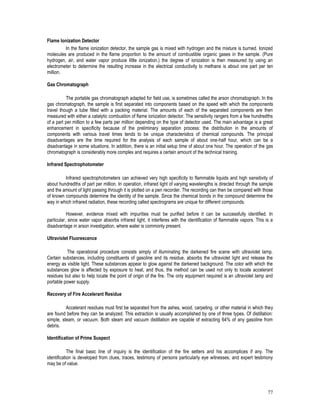 77
Flame Ionization Detector
In the flame ionization detector, the sample gas is mixed with hydrogen and the mixture is burned. Ionized
molecules are produced in the flame proportion to the amount of combustible organic gases in the sample. (Pure
hydrogen, air, and water vapor produce little ionization.) the degree of ionization is then measured by using an
electrometer to determine the resulting increase in the electrical conductivity to methane is about one part per ten
million.
Gas Chromatograph
The portable gas chromatograph adapted for field use, is sometimes called the arson chromatograph. In the
gas chromatograph, the sample is first separated into components based on the speed with which the components
travel though a tube filled with a packing material. The amounts of each of the separated components are then
measured with either a catalytic combustion of flame ionization detector. The sensitivity rangers from a few hundredths
of a part per million to a few parts per million depending on the type of detector used. The main advantage is a great
enhancement in specificity because of the preliminary separation process: the distribution in the amounts of
components with various travel times tends to be unique characteristics of chemical compounds. The principal
disadvantages are the time required for the analysis of each sample of about one-half hour, which can be a
disadvantage in some situations. In addition, there is an initial setup time of about one hour. The operation of the gas
chromatograph is considerably more complex and requires a certain amount of the technical training.
Infrared Spectrophotometer
Infrared spectrophotometers can achieved very high specificity to flammable liquids and high sensitivity of
about hundredths of part per million. In operation, infrared light of varying wavelengths is directed through the sample
and the amount of light passing through it is plotted on a pen recorder. The recording can then be compared with those
of known compounds determine the identity of the sample. Since the chemical bonds in the compound determine the
way in which infrared radiation, these recording called spectrograms are unique for different compounds.
However, evidence mixed with impurities must be purified before it can be successfully identified. In
particular, since water vapor absorbs infrared light, it interferes with the identification of flammable vapors. This is a
disadvantage in arson investigation, where water is commonly present.
Ultraviolet Fluorescence
The operational procedure consists simply of illuminating the darkened fire scene with ultraviolet lamp.
Certain substances, including constituents of gasoline and its residue, absorbs the ultraviolet light and release the
energy as visible light. These substances appear to glow against the darkened background. The color with which the
substances glow is affected by exposure to heat, and thus, the method can be used not only to locate accelerant
residues but also to help locate the point of origin of the fire. The only equipment required is an ultraviolet lamp and
portable power supply.
Recovery of Fire Accelerant Residue
Accelerant residues must first be separated from the ashes, wood, carpeting, or other material in which they
are found before they can be analyzed. This extraction is usually accomplished by one of three types. Of distillation:
simple, steam, or vacuum. Both steam and vacuum distillation are capable of extracting 64% of any gasoline from
debris.
Identification of Prime Suspect
The final basic line of inquiry is the identification of the fire setters and his accomplices if any. The
identification is developed from clues, traces, testimony of persons particularly eye witnesses, and expert testimony
may be of value.
 