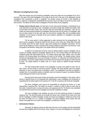 78
Difficulties in Investigating Arson Cases
Many fires receives only a per functionary investigation, while many others are not investigated at all. This is
true both in the case of the initial investigation of the cause of the fire and in the case of the subsequent criminal
investigation when incendiarism is known or suspected. This situation causes the number of fires classified as
incendiary or suspicious to significantly underestimate the true level of arson and helps to cause the low arson arrest
and conviction. The reasons for the low rate of investigation of fires fall mainly into two categories.
1. Physical nature of the fire scene. No other type of crime scene except bombings is characterized by as
much destruction and disorder as arson. Investigators must search through piles of debris and rubbles, often
on their hands and knees. Ashes, soot, and char make fire scenes filthy and malodorous. They can ruin
clothes and cause personal problems for investigators returning home from fire scenes. An investigator’s wife
may be able to adjust to his late night calls, but may find the inevitable filthy and foul-smelling clothes
intolerable. For this reasons or because he fins such conditions undignified, an investigator’s may request
transfer to other duties.
The fire scene search is further aggravated by water remaining from the extinguishments. The
scene may be a quagmire, making the rubble wet and heavy to move out the way. Plaster fallen from walls
and ceilings mixed with the water, forming a gray slush retarding the investigator’s movements. The fire
scene may be dangerous to work in because of the imminent collapse of upper parts of the structure. It may
be exposed to the elements, making work in foul weather difficult and unpleasant.
In addition to the destruction of the fire, there are further problems caused by firefighter mop-up
process and salvage operations immediately following the fire. This involves finding and eliminating any
smoldering sports that might rekindle the fire. This involves tearing open walls, ceilings, roofs, and other
partitions, and throwing objects like mattresses and sofas out the building. The salvage process involves
removing any salvageable items, such as furnishings or machinery, to a safe place and covering them from
the elements. The process hampers efforts to reconstruct the fire scene and the sequence of events that led
to arson. The original positions of objects must, as a result, usually be obtained through meticulous
interviews.
The sheer physical effort involved in the investigation is usually much greater for arson than for
other crimes, and the number of man-hours required is greater. Fire scene searches cannot be avoided,
particularly in view of the general lack of witnesses in arson. The investigato0r must often put together a
complex chain of circumstantial evidence to establish arson and implicate a suspect. Any physical evidence
may be destroyed by the fire or lost in the debris.
Securing the fire scene poses another real problems, since the investigator in most cases, is late in
arriving. In general fireman do not recognized their responsibility in arson investigation and concentrate on
suppressing the fire without regard to the suspicious fire. In the fire is suspicious and should be investigated.
The arson investigator must assume the responsibility for educating the firemen as to their
responsibility in suspicious fires. The firemen are usually in a position to make or break an arson case by
their action in taking fire alarm, arriving at the scene, and suppressing the fire. The firemen must understand
how important their actions are to the investigator and why their cooperation is needed.
The arson investigator could profitably use some of his time teaching the firemen to recognize
suspicious fires. The same techniques can be taught the firemen how to protect the fire scene and to see
that the investigator is notified immediately: Usually, the sooner the investigator is notified and arrives at the
fire scene, the better he is in a position to investigate. The good investigator should closely work with
firemen, encourage them to be a part of the investigation, and keep them informed.
2. Administrative Problems
Historically, the attitude of police has often been that arson is a fire problems and that responsibility
for arson lies completely within the fire service. Arson, however, is a crime, and firefighters are not trained to
 