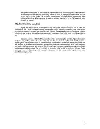 79
investigate criminal matters. As discussed in the previous section, the conditions typical of fire scenes make
arson investigation unpleasant and unrewarding. Neither the police nor fire agencies are anxious to take over
an area with such a low success rate. Both want to improve their statistics in order to enhance their image
and justify their budget. When budget cut occurs arson units are often the first to go. The real winner in this
dispute is the arsonist.
Difficulties in Prosecuting Arson Cases
Legally, fires are assumed to be accidental in origin until proven otherwise. The proof that the origin was
incendiary and that a crime occurred is called the corpus delecti (body of the crime) of the arson case. Since arson is
committed surreptitiously, witnesses are rare. Arson must therefore usually established using circumstantial evidence
including physical evidence, such as fire accelerant residues or multiple points or origin of the fire, which s difficult to
find.
Once arson has been established, the prosecution centers on implicating the defendant. Again witnesses are
few (unlike, say, robbery or assault), so a complex circumstantial case must usually be constructed. Such a case
requires greater trial preparation and more experience on the part of the fiscal: Further, the low success rate and high
work demands of arson cases make them most unattractive to prosecutors, who demands of arson cases make them
most unattractive to prosecutors, who demands of arson cases make them most unattractive to prosecutors, who are
usually overburdened with cases. One of the criteria for promotion is the number of convictions returned. Finally,
because of the heavy reliance on physical evidence, the prosecutor may feel uneasy with the large amount of expert
scientific testimony required.
 