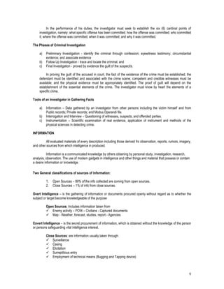 8
In the performance of his duties, the investigator must seek to establish the six (6) cardinal points of
investigation, namely: what specific offense has been committed; how the offense was committed; who committed
it; where the offense was committed; when it was committed; and why it was committed.
The Phases of Criminal Investigation
a) Preliminary Investigation - identify the criminal through confession; eyewitness testimony; circumstantial
evidence; and associate evidence
b) Follow Up Investigation - trace and locate the criminal; and
c) Final Investigation - proved by evidence the guilt of the suspect/s.
In proving the guilt of the accused in court, the fact of the existence of the crime must be established; the
defendant must be identified and associated with the crime scene; competent and credible witnesses must be
available; and the physical evidence must be appropriately identified. The proof of guilt will depend on the
establishment of the essential elements of the crime. The investigator must know by heart the elements of a
specific crime.
Tools of an Investigator in Gathering Facts
a) Information – Data gathered by an investigator from other persons including the victim himself and from
Public records; Private records; and Modus Operandi file.
b) Interrogation and Interview – Questioning of witnesses, suspects, and offended parties.
c) Instrumentation – Scientific examination of real evidence, application of instrument and methods of the
physical sciences in detecting crime.
INFORMATION
All evaluated materials of every description including those derived fro observation, reports, rumors, imagery,
and other sources from which intelligence in produced.
Information is a communicated knowledge by others obtaining by personal study, investigation, research,
analysis, observation. The use of modern gadgets in intelligence and other things and material that possess or contain
a desire information or knowledge.
Two General classifications of sources of information:
1. Open Sources – 99% of the info collected are coming from open sources.
2. Close Sources – 1% of info from close sources.
Overt Intelligence – is the gathering of information or documents procured openly without regard as to whether the
subject or target become knowledgeable of the purpose
Open Sources: Includes information taken from
 Enemy activity – POW – Civilians - Captured documents
 Map - Weather, forecast, studies, report - Agencies
Covert Intelligence – is the secret procurement of information, which is obtained without the knowledge of the person
or persons safeguarding vital intelligence interest.
Close Sources: are information usually taken through:
 Surveillance
 Casing
 Elicitation
 Surreptitious entry
 Employment of technical means (Bugging and Tapping device)
 