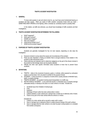80
TRAFFIC ACCIDENT INVESTIGATION
1. GENERAL:
To know what question to ask and what to look for, you must have some fundamental bearing on
accidents and their causes. When you speak of traffic accident, everybody knows what you mean –
SOMETHING WENT WRONG on the highway, either a wrecked car, somebody injured or possibly killed.
In this relation, as traffic law enforcers, you should have knowledge of traffic accidents and their
investigations.
2. TRAFFIC ACCIDENT INVESTIGATION DETERMINES THE FOLLOWING:
a. WHAT happened?
b. WHO were involved?
c. WHERE did it happen?
d. WHY did it happen?
e. HOW did the accident occur?
f. WHEN did the accident happen?
3. PURPOSES OF TRAFFIC ACCIDENT INVESTIGATION:
Accidents are generally investigated for four (4) main reasons, depending on who does the
investigation:
a. Everyone involved is curious about the causes and circumstances of the accident.
b. Police are also interested in finding out whether there is enough evidence of law violation in the
accident to take enforcement action.
c. Claims attorneys and adjusters want to determine negligence on the part of the drivers involved in
the accident so that damage claims can be properly adjusted.
d. Officials and other want specific information about accidents to know how to prevent future
accidents.
4. DEFINITIONS:
a. TRAFFIC – refers to the movement of persons, goods, or vehicles, either powered by combustion
system or animal drawn, from one place to another for the purpose of travel.
b. ACCIDENT – is that occurrence in a sequence of events which usually produces unintended injury,
death, or property damage.
c. TRAFFIC ACCIDENT – an accident involving travel transportation on a traffic way.
d. MOTOR VEHICLE ACCIDENT – is any event that results in unintended injury or property damage
attributable directly or indirectly to the action of a motor vehicle or its loads. Included are:
1. Accidental injury from inhalation of exhaust gas;
2. Fires;
3. Explosion;
4. Discharge of firearm within the motor vehicle while in motion;
5. Collision between a motor vehicle and a railroad train or street car on stationary rails or tracks;
6. Failure of any part of the motor vehicle while the vehicle is in motion.
Excluded are:
1. Collision of a motor vehicle with an aircraft or water-craft in motion;
2. Injury or damage due to cataclysms (flood or sudden physical change of the earth surface);
3. Injury or damage while the motor vehicle is not under its power is being loaded on or unloaded
from another conveyance.
 