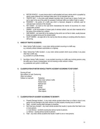 81
e. MOTOR VEHICLE – is every device which is self-propelled and every vehicle which is propelled by
electric power obtained from overhead trolley wires, but not operated upon rails.
f. TRAFFIC WAY – is the entire width between boundary lines of every way or place of which any
part is open to the use of the public for purposes of vehicular traffic as a matter of right or custom.
g. ROADWAY – the portion of a traffic way which is improved, designed or ordinarily used for
vehicular travel, exclusive of the shoulder.
h. KEY EVENT – an event on the road which characterizes the manner of occurrence of a motor
vehicle traffic accident.
i. DEBRIS – is the accumulation of broken parts of vehicles rubbish, dust and other materials left at
the scene of the accident by a collision.
j. SKID MARKS – are marks left on the roadway by tires which are not free to rotate, usually because
brakes are applied strong and the wheels locked.
k. SCUFF MARKS – are signs left on the road by tires that are sliding or scrubbing while the wheel is
still turning.
5. KINDS OF TRAFFIC ACCIDENTS:
1. Motor Vehicle Traffic Accident – is any motor vehicle accident occurring on a traffic way.
e.g. ordinarily collision between automobiles on a highway.
2. Motor Vehicle Non-Traffic Accident – is any motor vehicle accident which occurs entirely in any place
other than a traffic way.
e.g. accident on a private driveway.
3. Non-Motor Vehicle Traffic Accident – is any accident occurring on a traffic way involving persons using
the traffic way or travel or transportation, but not involving a motor vehicle in motion.
e.g. pedestrian and cyclist in a traffic way.
6. CLASSIFICATION OF MOTOR VEHICLE TRAFFIC ACCIDENT ACCORDING TO KEY EVENT:
Running off road 1
Non-collision on road: Overturning 2
Other non-collision 3
Collision on road with: Pedestrian 4
Other motor vehicle in traffic 5
Parked motor 6
Railroad train 7
Bicycle 8
Animal 9
Fixed object 10
Other objects 11
7. CLASSIFICATION OF ACCIDENT ACCORDING TO SEVERITY:
a. Property Damage Accident – is any motor vehicle accident where three is no fatal or injury to any
person but only damage to the motor vehicle or to other property including injury to animals.
b. Slight – accident causing slight damages to properties.
c. Non-Fata Injury Accident – any motor vehicle accident that results in injuries other than fatal to one
or more persons.
c.1 Less Serious – accidents causing less serious injuries to persons.
c.2 Serious – causing serious injuries to persons.
d. Fatal – any motor vehicle accidents that results in death to one or more persons.
 