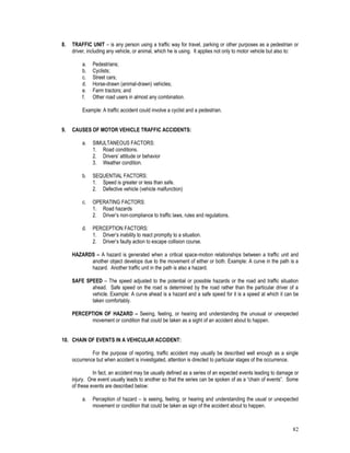 82
8. TRAFFIC UNIT – is any person using a traffic way for travel, parking or other purposes as a pedestrian or
driver, including any vehicle, or animal, which he is using. It applies not only to motor vehicle but also to:
a. Pedestrians;
b. Cyclists;
c. Street cars;
d. Horse-drawn (animal-drawn) vehicles;
e. Farm tractors; and
f. Other road users in almost any combination.
Example: A traffic accident could involve a cyclist and a pedestrian.
9. CAUSES OF MOTOR VEHICLE TRAFFIC ACCIDENTS:
a. SIMULTANEOUS FACTORS:
1. Road conditions.
2. Drivers’ attitude or behavior
3. Weather condition.
b. SEQUENTIAL FACTORS:
1. Speed is greater or less than safe.
2. Defective vehicle (vehicle malfunction)
c. OPERATING FACTORS:
1. Road hazards
2. Driver’s non-compliance to traffic laws, rules and regulations.
d. PERCEPTION FACTORS:
1. Driver’s inability to react promptly to a situation.
2. Driver’s faulty action to escape collision course.
HAZARDS – A hazard is generated when a critical space-motion relationships between a traffic unit and
another object develops due to the movement of either or both. Example: A curve in the path is a
hazard. Another traffic unit in the path is also a hazard.
SAFE SPEED – The speed adjusted to the potential or possible hazards or the road and traffic situation
ahead. Safe speed on the road is determined by the road rather than the particular driver of a
vehicle. Example: A curve ahead is a hazard and a safe speed for it is a speed at which it can be
taken comfortably.
PERCEPTION OF HAZARD – Seeing, feeling, or hearing and understanding the unusual or unexpected
movement or condition that could be taken as a sight of an accident about to happen.
10. CHAIN OF EVENTS IN A VEHICULAR ACCIDENT:
For the purpose of reporting, traffic accident may usually be described well enough as a single
occurrence but when accident is investigated, attention is directed to particular stages of the occurrence.
In fact, an accident may be usually defined as a series of an expected events leading to damage or
injury. One event usually leads to another so that the series can be spoken of as a “chain of events”. Some
of these events are described below:
a. Perception of hazard – is seeing, feeling, or hearing and understanding the usual or unexpected
movement or condition that could be taken as sign of the accident about to happen.
 