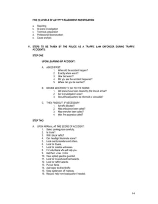 84
FIVE (5) LEVELS OF ACTIVITY IN ACCIDENT INVESTIGATION
a. Reporting
b. At-scene investigation
c. Technical, preparation
d. Professional reconstruction
e. Cause analysis
11. STEPS TO BE TAKEN BY THE POLICE AS A TRAFFIC LAW ENFORCER DURING TRAFFIC
ACCIDENTS:
STEP ONE
UPON LEARNING OF ACCIDENT:
A. ASKED FIRST:
1. When did the accident happen?
2. Exactly where was it?
3. How bad was it?
4. Did you see the accident happened?
5. Where can you be reached?
B. DECIDE WHETHER TO GO TO THE SCENE:
1. Will scene have been cleared by the time of arrival?
2. Is it in investigator’s area?
3. Should headquarters’ be informed or consulted?
C. THEN FIND OUT, IF NECESSARY:
1. Is traffic blocked?
2. Has ambulance been called?
3. Has wrencher been called?
4. Was fire apparatus called?
STEP TWO
A. UPON ARRIVAL AT THE SCENE OF ACCIDENT:
1. Select parking place carefully.
2. Is it safe?
3. Will it block traffic?
4. Can headlight illuminate scene?
5. Look over bystanders and others.
6. Look for drivers.
7. Look for possible witnesses.
8. For volunteers who will help you.
9. Get them under control
10. Have spilled gasoline guarded.
11. Look for fire and electrical hazards.
12. Look for traffic hazards.
13. Put out flares.
14. Ask helper to direct traffic
15. Keep bystanders off roadway.
16. Request help from headquarter if needed.
 