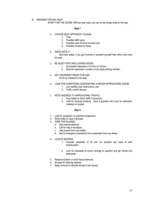 85
B. ARRANGE FOR ANY HELP:
START FOR THE SCENE: With two way radio, you can do two things while on the way.
Step 1
a. CHOOSE BEST APPROACH: Consider:
1. Time
2. Possible traffic jams
3. Possible route of driver involved and
4. Probable situation at scene.
b. DRIVE SAFELY:
Get there safely, if you get involved in accident yourself then other units must
be used.
c. BE ALERT FOR CARS LEAVING SCENE:
1. As possible witnesses or hit and run drivers.
2. Records registration numbers of any likely looking vehicles.
d. GET EQUIPMENT READY FOR USE:
So far as practical on the way.
e. LOOK FOR CONDITIONS CONFRONTING A DRIVER APPROACHING SCENE:
1. Low visibility view obstructions, and
2. Traffic control devices.
f. NOTE HAZARDS TO APPROACHING TRAFFIC:
1. Drop helper to direct traffic if necessary
2. Look for physical evidence. Have it guarded until it can be examined,
collected or located.
Step 2
1. Look for congestion or potential congestions.
2. Direct traffic or have it directed.
3. CARE FOR INJURED:
a. Stop arterial bleeding
b. Call for help if necessary
c. Help injured from cars safely
d. Ask for emergency assistance from bystanders from any where.
4. LOCATE DRIVERS:
1. Consider possibility of hit and run accident and need to alert
headquarters.
2. Look for witnesses at scene, arrange to question and get names and
addresses.
5. Measure location or short lived evidences.
6. Arrange for clearing roadway.
7. Delay removal of vehicles except to aid injured.
 