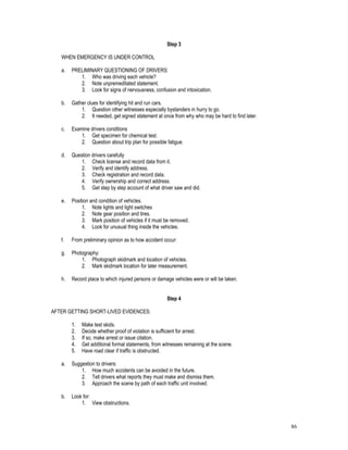 86
Step 3
WHEN EMERGENCY IS UNDER CONTROL
a. PRELIMINARY QUESTIONING OF DRIVERS:
1. Who was driving each vehicle?
2. Note unpremeditated statement.
3. Look for signs of nervousness, confusion and intoxication.
b. Gather clues for identifying hit and run cars.
1. Question other witnesses especially bystanders in hurry to go.
2. It needed, get signed statement at once from why who may be hard to find later.
c. Examine drivers conditions
1. Get specimen for chemical test.
2. Question about trip plan for possible fatigue.
d. Question drivers carefully
1. Check license and record data from it.
2. Verify and identify address.
3. Check registration and record data.
4. Verify ownership and correct address.
5. Get step by step account of what driver saw and did.
e. Position and condition of vehicles.
1. Note lights and light switches
2. Note gear position and tires.
3. Mark position of vehicles if it must be removed.
4. Look for unusual thing inside the vehicles.
f. From preliminary opinion as to how accident occur:
g. Photography:
1. Photograph skidmark and location of vehicles.
2. Mark skidmark location for later measurement.
h. Record place to which injured persons or damage vehicles were or will be taken.
Step 4
AFTER GETTING SHORT-LIVED EVIDENCES:
1. Make test skids.
2. Decide whether proof of violation is sufficient for arrest.
3. If so, make arrest or issue citation.
4. Get additional formal statements, from witnesses remaining at the scene.
5. Have road clear if traffic is obstructed.
a. Suggestion to drivers:
1. How much accidents can be avoided in the future.
2. Tell drivers what reports they must make and dismiss them.
3. Approach the scene by path of each traffic unit involved.
b. Look for:
1. View obstructions.
 