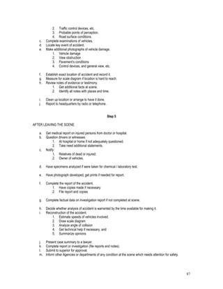 87
2. Traffic control devices, etc.
3. Probable points of perception.
4. Road surface conditions.
c. Complete examinations of vehicles.
d. Locate key event of accident.
e. Make additional photographs of vehicle damage.
1. Vehicle damage
2. View obstruction
3. Pavement’s conditions
4. Control devices, and general view, etc.
f. Establish exact location of accident and record it.
g. Measure for scale diagram if location is hard to reach.
h. Review notes of evidence or testimony.
1. Get additional facts at scene.
2. Identify all notes with places and time.
i. Clean up location or arrange to have it done.
j. Report to headquarters by radio or telephone.
Step 5
AFTER LEAVING THE SCENE
a. Get medical report on injured persons from doctor or hospital.
b. Question drivers or witnesses:
1. At hospital or home if not adequately questioned.
2. Take need additional statements.
c. Notify:
1. Relatives of dead or injured;
2. Owner of vehicles.
d. Have specimens analyzed if were taken for chemical / laboratory test.
e. Have photograph developed, get prints if needed for report.
f. Complete the report of the accident.
1. Have copies made if necessary
2. File report and copies
g. Complete factual data on investigation report if not completed at scene.
h. Decide whether analysis of accident is warranted by the time available for making it.
i. Reconstruction of the accident.
1. Estimate speeds of vehicles involved.
2. Draw scale diagram
3. Analyze angle of collision
4. Get technical help if necessary, and
5. Summarize opinions
j. Present case summary to a lawyer.
k. Complete report or investigation (file reports and notes).
l. Submit to superior for approval.
m. Inform other Agencies or departments of any condition at the scene which needs attention for safety.
 