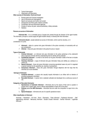 9
 Tactical Interrogation
 Observation and Description
Other sources of Information: Overt and Covert
 Routine patrol and Criminal investigation
 Use of informants and Interrogations
 Search and seizures and Cordon and scratch
 Checkpoints and Police public relations activities
 Coordination with law enforcement agencies
 Inmates of various city jails, national penitentiary, military stockade.
 Statistics
Persons as sources of Information
Informant Net – It is a controlled group of people who worked through the direction of the agent handler.
The informants, principal or cutouts supply the agent handler directly or indirectly with Intel information
Informants (Asset) – people selected as sources of information, which could be voluntary, or in
consideration of a price.
 Informant – refers to a person who gives information to the police voluntarily or involuntarily with out
any consideration
 Informer – those who give information to the police for price or reward
Types of Informants
1. Criminal Informant – an informant who give information to the police pertaining to the underworld
about organized criminals with the understanding that his identity will be protected
2. Confidential Informant – is similar to the former but he gives information violate of the law to includes
crimes and criminals
3. Voluntary Informant – a type of informant who give information freely and willfully as a witness to a
certain act
4. Special Informant – those who gives information concerning specialized cases only and it is regarded
a special treatment by the operatives (ex. teachers, businessmen)
5. Anonymous Informant – those who gives information through telephone with the hope that the
informant can not be identified
Sub-type of Informant
1. Incidental Informant – a person who casually imparts information to an officer with no intention of
providing subsequent information
2. Recruited Informant – A person who is selected cultivated and developed into a continuous source of
info
Categories of Recruited Informants:
1. Spontaneous or Automatic Informant – Informants who by the nature of their work or position in
society have a certain legal, moral or ethical responsibilities to report info to the police
2. Ordinary run of he Mill Informants – Informants that are under the compulsion to report info to the
police
3. Special Employee – informants who are of a specific operational nature
Other classification of Informant
Automatic – Penetration - Full time - Rival – Elimination - False Informant - Frightened Informant - Self-
aggrandizing Informant - Mercenary Informant - Double Crosser Informant - Woman Informant - Legitimate
Informant
 