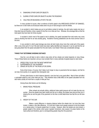 93
4. DAMAGING OTHER CARS OR OBJECTS
5. SLIDING OTHER CARS OR OBJECTS ALONG THE ROADWAY.
6. VAULTING OR BOUNCING UP INTO THE AIR.
In many accident of course, other is evidence of terrific speed is the WRECKAGE (EXTENT OF DAMAGE),
but there are no skid marks at all because brakes were not put on hard enough to lock the wheels.
In an accident in which brakes are put on just before contact of vehicles, the skid marks maybe only two or
three feet long and therefore, show a speed of only five or six miles per hour. Whereas, the wreckage tells us that the
total speed may have been ten times as great.
In accident in which most of the speed is lost in skidding, the speed calculated from skid marks may come
close to showing how fast he car was actually going. Accidents involving pedestrians are the most common ones of
this kind.
In any accident in which great damage was done will skid marks show more than small part of the speed,
often a very minor part of it; but if the skid marks have been rightly identified and measured, it can be said that the car
was going faster than the speed calculated from the skid marks, much faster if there was considerable damage.
THINGS THAT DETERMINE SKIDDING DISTANCE
How far a car will take to skid or slide to stop when all four wheels are locked depends on many things.
Three of these factors are important, and you must consider them in every estimate of speeds based on skid marks.
1. SPEED ITSELF IS BY FAR THE MOST IMPORTANT
2. SLIPPERINESS OF THE PAVEMENT
3. GRADE OR SLOPE OF THE ROAD UP OR DOWN.
Every driver knows, of course, that it takes much longer to stop on pavements that are slippery, and that he
can stop more quickly on an upgrade than downgrade road.
Of many other factors on which distance depends, none has had a very great effect. Most of them will affect
a calculated speed by only a few miles per hour. They therefore have a little effect on the speed calculated form the
skid marks usually not more than a couple of miles per hour.
Among those other factors are the following:
1. BRAKE PEDAL PRESSURE
When wheels are actually sliding, additional brake pedal pressure will not make the stop any
quicker. Once the wheels have been locked and the car is sliding, the brakes have done all they can in
slowing the car and the grab of the pavement on the tires is what determines how fast the car will slow
down.
2. WEIGHT OF THE CAR
Makes a great difference in stopping distance before the wheels lock, but once they have
locked, it makes a very little difference. It is true that it takes much greater pressure to lock the wheels
on a vehicle when it is heavily loaded than it is empty. However, when the wheels are once locked, a
greater weight of the vehicle, which gives it greater momentum, also causes it to press harder on the
road surface and therefore, give it a corresponding greater drag from the pavement.
 