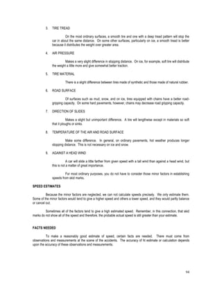 94
3. TIRE TREAD
On the most ordinary surfaces, a smooth tire and one with a deep tread pattern will stop the
car in about the same distance. On some other surfaces, particularly on ice, a smooth tread is better
because it distributes the weight over greater area.
4. AIR PRESSURE
Makes a very slight difference in stopping distance. On ice, for example, soft tire will distribute
the weight a little more and give somewhat better traction.
5. TIRE MATERIAL
There is a slight difference between tires made of synthetic and those made of natural rubber.
6. ROAD SURFACE
Of surfaces such as mud, snow, and on ice, tires equipped with chains have a better road-
gripping capacity. On some hard pavements, however, chains may decrease road gripping capacity.
7. DIRECTION OF SLIDES
Makes a slight but unimportant difference. A tire will lengthwise except in materials so soft
that it ploughs or sinks.
8. TEMPERATURE OF THE AIR AND ROAD SURFACE
Make some difference. In general, on ordinary pavements, hot weather produces longer
stopping distance. This is not necessary on ice and snow.
9. AGAINST A HEAD WIND
A car will slide a little farther from given speed with a tall wind than against a head wind, but
this is not a matter of great importance.
For most ordinary purposes, you do not have to consider those minor factors in establishing
speeds from skid marks.
SPEED ESTIMATES
Because the minor factors are neglected, we can not calculate speeds precisely. We only estimate them.
Some of the minor factors would tend to give a higher speed and others a lower speed, and they would partly balance
or cancel out.
Sometimes all of the factors tend to give a high estimated speed. Remember, in this connection, that skid
marks do not show all of the speed and therefore, the probable actual speed is still greater than your estimate.
FACTS NEEDED
To make a reasonably good estimate of speed, certain facts are needed. There must come from
observations and measurements at the scene of the accidents. The accuracy of ht estimate or calculation depends
upon the accuracy of these observations and measurements.
 