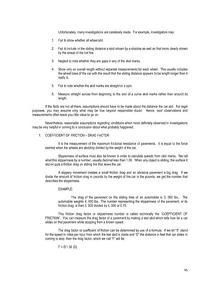 96
Unfortunately, many investigations are carelessly made. For example, investigators may:
1. Fail to show whether all wheel slid.
2. Fail to include in the sliding distance a skid shown by a shadow as well as that more clearly shown
by the smear of the hot fire.
3. Neglect to note whether they are gaps in any of the skid marks.
4. Show only an overall length without separate measurements for each wheel. This usually includes
the wheel base of the car with the result that the sliding distance appears to be length longer than it
really is.
5. Fail to note whether the skid marks are straight or a spin.
6. Measure straight across from beginning to the end of a curve skid marks rather than around its
length.
If the facts are not all there, assumptions should have to be made about the distance the car slid. For legal
purposes, you may assume only what may be true beyond responsible doubt. Hence, poor observations and
measurements often leave you little value to go on.
Nevertheless, reasonable assumptions regarding conditions which more definitely observed in investigations
may be very helpful in coming to a conclusion about what probably happened.
1. COEFFICIENT OF FRICTION – DRAG FACTOR
It is the measurement of the maximum frictional resistance of pavements. It is equal to the force
exerted when the wheels are skidding divided by the weight of the car.
Slipperiness of surface must also be known in order to calculate speeds from skid marks. We tell
what this slipperiness by a number, usually decimal less than 1.00. When any object is sliding, the surface it
slid on puts a friction drag on sliding tire that slows the car.
A slippery movement creates a small friction drag and an abrasive pavement a big drag. If we
divide the amount of friction drag in pounds by the weight of the car in the pounds, we get the number that
describes the slipperiness.
EXAMPLE:
The drag of the pavement on the sliding tires of an automobile is 3, 000 lbs.. The
automobile weights 4, 000 lbs.. The number representing the slipperiness of the pavement, or its
friction drag, is then 3, 000 divided by 4, 000 or 0.75.
This friction drag factor or slipperiness number is called technically the “COEFFICIENT OF
FRICTION”. You can measure the drag factor of a pavement by making a test skid which tells how far a car
slides on that pavement while stopping from a known speed.
The drag factor or coefficient of friction can be determined by use of a formula. If we let “S” stand
for the speed in miles per hour from which the test skid is made and “D” the distance in feet that car slides in
coming to stop, then the drag factor, which we call “F” will be:
F = S2 / 30 (D)
 