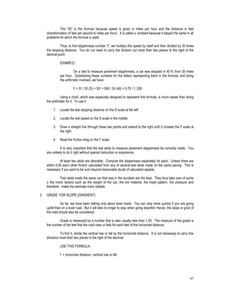 97
The “30” is the formula because speed is given in miles per hour and the distance in feet
(transformation of feet per second to miles per hour). It is called a constant because it stayed the same in all
problems for which the formula is used.
Thus, to find slipperiness number, F, we multiply this speed by itself and then divided by 30 times
the stopping distance. You do not need to carry the division out more than two places to the right of the
decimal point.
EXAMPLE::
On a test to measure pavement slipperiness, a car was stopped in 40 ft. from 30 miles
per hour. Substituting these numbers for the letters representing them in the formula, and doing
the arithmetic involved, we have:
F = S2 / 30 (D) = 302 = 900 / 30 (40) = 0.75 / 1, 200
Using a chart, which was especially designed to represent this formula, is much easier than doing
the arithmetic for it. To use it:
1. Locate the test stopping distance on the D scale at the left.
2. Locate the test speed on the S scale in the middle.
3. Draw a straight line through these two points and extend to the right until it crossed the F scale at
the right.
4. Read the friction drag on the F scale.
It is very important that the test skids to measure pavement slipperiness be correctly made. You
are unlikely to do it right without special instruction or experience.
At least two skids are desirable. Compute the slipperiness separately for each. Unless there are
within 0.05 each other friction calculated from any of several test skids made on the same paving. This is
necessary if you want to be sure beyond reasonable doubt of calculated speeds.
Test skids made the same car that was in the accident are the best. They thus take care of some
o the minor factors such as the weight of the car, the tire material, the tread pattern, tire pressure and
therefore , make the estimate more reliable.
2. GRADE FOR SLOPE (GRADIENT)
So far, we have been talking only about level roads. You can stop more quickly if you are going
uphill than on a level road. But it will take to longer to stop when going downhill. Hence, the slope or grad of
the road should also be considered.
Grade is measured by a number that is also usually less than 1.00. The measure of the grade is
the number of the feet that the road rises or falls for each feet of the horizontal distance.
To find it, divide the vertical rise or fall by the horizontal distance. It is not necessary to carry this
divisions more than two places to the right of the decimal.
USE THIS FORMULA:
f = horizontal distance / vertical rise or fall
 