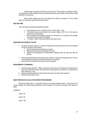 98
Possible ranges of pavement Drag Factors for rubber tires. The drag factor or coefficient of friction
of a pavement of a given description may vary considerably because quite a variety of road surfaces maybe
described in the same way.
Some of these variations are due to the weight of the vehicles, air pressure in the tire, treated
design, air temperature, speed and some other factors.
REACTION TIME
This is the distance traveled before applying the brakes:
a. Divide seconds in an hour (3, 600) into feet in a mile (5, 280) = 1, 467.
b. To determine distance you will travel in one second, multiply 1.467 (1.47 or 1.50) times the
speed which you are traveling.
c. Time to get foot off the accelerator and slam it on the brake is ¾ of a second on the average.
The age of the driver should be considered.
d. 1.5 x speed = length in feet covered before brake works for you.
PROCEDURE FOLLOWED BY THE PNP
a. The officer submits as evidence in a case the measurements of the skid marks and the Court interprets
the facts in the light of other evidence.
1. Some courts require the assistance of an expert.
2. Measurements should be accomplished by two men.
3. Sketches and photographs with measurements indicated should be made soon after the
accident.
b. Some police departments have their officers skid a vehicle to a stop from the legal speed limit, if this can
be done safely, and compare the skid marks with those in the accident.
c. Some would draw conclusions from tests on physical calculation.
MEASUREMENT OF SKIDMARKS
a. Should meet legal standards. Officers measuring the skid marks and the distances to embankment of
other fixed constructions should verify each other’s measurements so that they can corroborate each
other’s testimony in court.
b. Evidence should be presented to show that the skid marks were made by the suspect car.
c. Witnesses should testify in court.
BASIC PRINCIPLES IN CALCULATING SPEEDS FROM SKIMARKS:
Energy and vehicle speed. An automobile moving at any speed possesses energy. As the speed of the
vehicle increases, the resulting energy developed is said to increase as the square of the ration of the increase in
speed.
EXAMPLES:
20 kph = 40
30 kph = 90
40 kph = 160
 