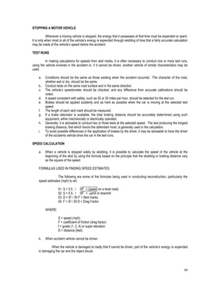 99
STOPPING A MOTOR VEHICLE
Whenever a moving vehicle is stopped, the energy that it possesses at that time must be expended or spent.
It is only when most or all of the vehicle’s energy is expended through skidding of tires that a fairly accurate calculation
may be made of the vehicle’s speed before the accident.
TEST RUNS
In making calculations for speeds from skid marks, it is often necessary to conduct one or more test runs,
using the vehicle involved in the accident or, if it cannot be driven, another vehicle of similar characteristics may be
used.
a. Conditions should be the same as those existing when the accident occurred. The character of the road,
whether wet or dry, should be the same.
b. Conduct tests on the same road surface and in the same direction.
c. The vehicle’s speedometer should be checked, and any difference from accurate calibrations should be
noted.
d. A speed consistent with safety, such as 20 or 30 miles per hour, should be selected for the test run.
e. Brakes should be applied suddenly and as hard as possible when the car is moving at the selected test
speed.
f. The length of each skid mark should be measured.
g. If a brake detonator is available, the total braking distance should be accurately determined using such
equipment, either mechanically or electrically operated.
h. Generally, it is advisable to conduct two or three tests at the selected speed. The test producing the longest
braking distance, that which favors the defendant most, is generally used in the calculation.
i. To avoid possible differences in the application of brakes by the driver, it may be advisable to have the driver
of the accidents vehicle drive the car in the test runs.
SPEED CALCULATION
a. When a vehicle is stopped solely by skidding, it is possible to calculate the speed of the vehicle at the
beginning of the skid by using the formula based on the principle that the skidding or braking distance vary
as the square of the speed.
FORMULAS USED IN FINDING SPEED ESTIMATES:
The following are some of the formulas being used in conducting reconstruction, particularly the
speed estimates (mph) to wit:
01. S = 5.5 . / DF = (speed on a level road)
02. S = 5.5. / DF = uphill or downhill
03. D = S2 / 30 F = Skid marks
04. F = S2 / 30 D = Drag Factor
WHERE:
S = speed (mph)
F = coefficient of friction (drag factor)
f = grade (1, 2, 4) or super elevation
D = distance (feet)
b. When accident vehicle cannot be driven.
When the vehicle is damaged so badly that if cannot be driven, part of the vehicle’s energy is expended
in damaging the car and the object struck.
 