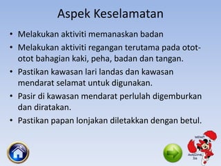 Aspek Keselamatan
• Melakukan aktiviti memanaskan badan
• Melakukan aktiviti regangan terutama pada otot-
otot bahagian kaki, peha, badan dan tangan.
• Pastikan kawasan lari landas dan kawasan
mendarat selamat untuk digunakan.
• Pasir di kawasan mendarat perlulah digemburkan
dan diratakan.
• Pastikan papan lonjakan diletakkan dengan betul.
 