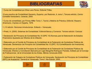 Curso de Contabilidad por Elías Lara Flores, Editorial Trillas.  Curso practico de Contabilidad General y Superior, por Redondo, A. tomo I, Tercera edición, Centro Contable Venezolano. Caracas, 2005. Curso de contabilidad, por Finney Miller Tomo 1, Teoría y Materia de Práctica, Editorial, Hispano-Americano, Impreso en España, 1978. I, IV edición. Nociones introductorias. Editexto – Venezuela. Prieto, A. (2000). Sistemas de Contabilidad. Editorial Banca y Comercio. Tercera edición. Caracas Declaración de Principios de Contabilidad No.10 (DPC 10) Normas para la Elaboración de Estados Financieros Ajustados por Efectos de la Inflación. Elaborado por el Comité de Principios de Contabilidad de la Federación de Contadores Públicos de Venezuela. Declaración de Principios de Contabilidad No.15 (DPC 15) Contabilización de Inversiones.  Elaborado por el Comité de Principios de Contabilidad de la Federación de Contadores Públicos de Venezuela. Efectivo y Conciliación Bancaria por Ligia Margarita Rodríguez Paredes, Editado por el Concejo de Publicaciones  de la Universidad de los Andes. Mérida Venezuela 2000. Federación de Colegios de Contadores Públicos de Venezuela. Declaración de Principios de Contabilidad (DPC) de Aceptación  General en Venezuela. Tomo I. 6ta Edición, 2005. BIBLIOGRAFIAS 