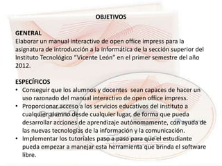 OBJETIVOS

GENERAL
Elaborar un manual interactivo de open office impress para la
asignatura de introducción a la informática de la sección superior del
Instituto Tecnológico “Vicente León” en el primer semestre del año
2012.

ESPECÍFICOS
• Conseguir que los alumnos y docentes sean capaces de hacer un
  uso razonado del manual interactivo de open office impress.
• Proporcionar acceso a los servicios educativos del instituto a
  cualquier alumno desde cualquier lugar, de forma que pueda
  desarrollar acciones de aprendizaje autónomamente, con ayuda de
  las nuevas tecnologías de la información y la comunicación.
• Implementar los tutoriales paso a paso para que el estudiante
  pueda empezar a manejar esta herramienta que brinda el software
  libre.
 