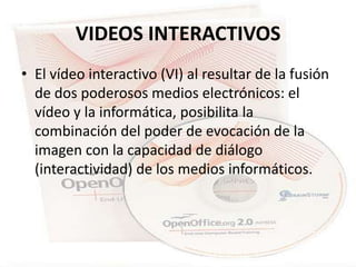 VIDEOS INTERACTIVOS
• El vídeo interactivo (VI) al resultar de la fusión
  de dos poderosos medios electrónicos: el
  vídeo y la informática, posibilita la
  combinación del poder de evocación de la
  imagen con la capacidad de diálogo
  (interactividad) de los medios informáticos.
 