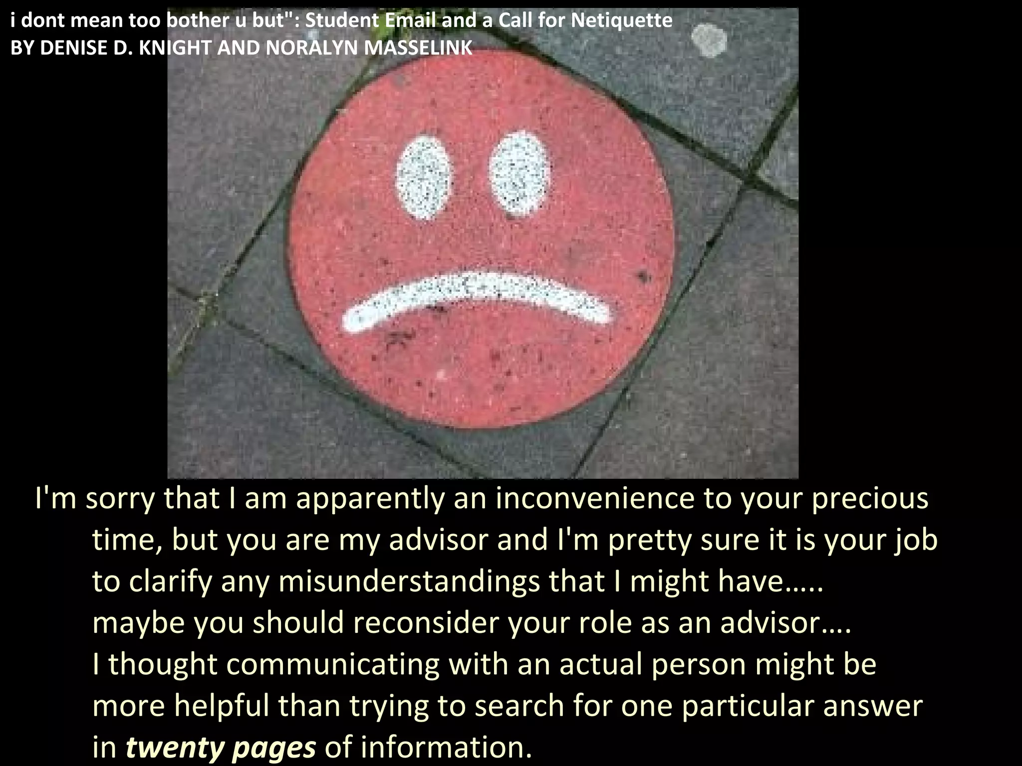 I'm sorry that I am apparently an inconvenience to your precious time, but you are my advisor and I'm pretty sure it is your job to clarify any misunderstandings that I might have…..  maybe you should reconsider your role as an advisor…. I thought communicating with an actual person might be more helpful than trying to search for one particular answer in  twenty pages  of information. i dont mean too bother u but": Student Email and a Call for Netiquette BY DENISE D. KNIGHT AND NORALYN MASSELINK 