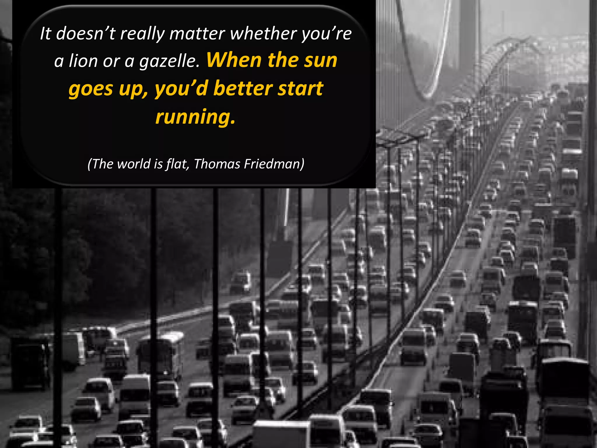 It doesn’t really matter whether you’re a lion or a gazelle.  When the sun goes up, you’d better start running. (The world is flat, Thomas Friedman) 