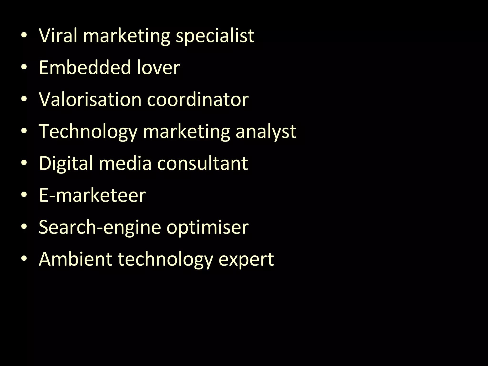 Viral marketing specialist Embedded lover Valorisation coordinator Technology marketing analyst Digital media consultant E-marketeer Search-engine optimiser Ambient technology expert 