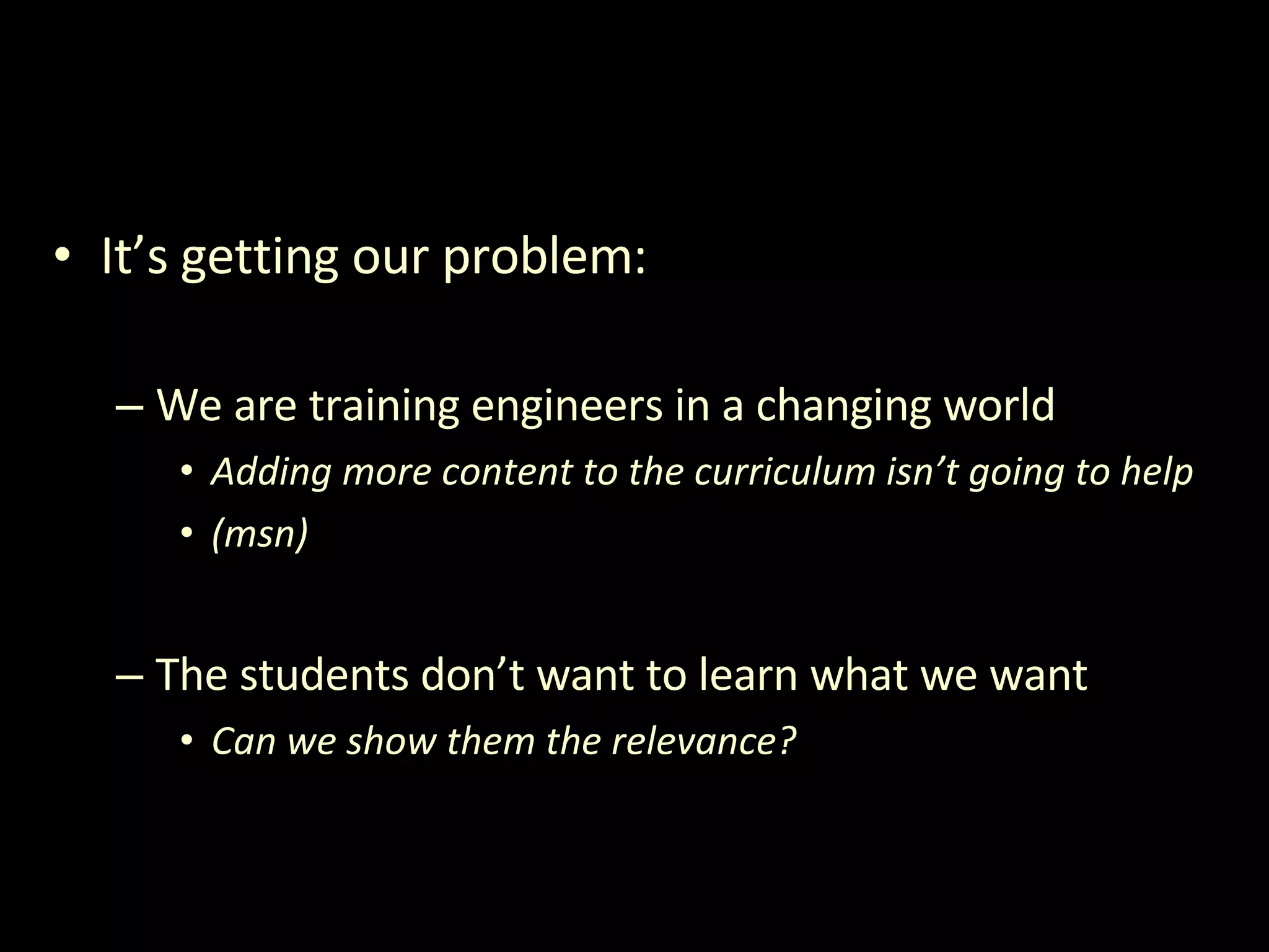 It’s getting our problem: We are training engineers in a changing world Adding more content to the curriculum isn’t going to help (msn) The students don’t want to learn what we want Can we show them the relevance? 