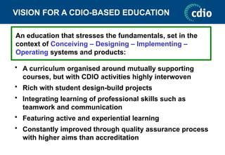 VISION FOR A CDIO-BASED EDUCATION
• A curriculum organised around mutually supporting
courses, but with CDIO activities highly interwoven
• Rich with student design-build projects
• Integrating learning of professional skills such as
teamwork and communication
• Featuring active and experiential learning
• Constantly improved through quality assurance process
with higher aims than accreditation
An education that stresses the fundamentals, set in the
context of Conceiving – Designing – Implementing –
Operating systems and products:
 