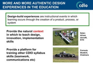 MORE AND MORE AUTHENTIC DESIGN
EXPERIENCES IN THE EDUCATION
Provide the natural context
in which to teach design,
innovation, implementation
skills
Provide a platform for
training other CDIO syllabus
skills (teamwork,
communications etc)
Design-build experiences are instructional events in which
learning occurs through the creation of a product, process, or
system
Solar-
driven
aircraft,
KTH
Formula
Student,
Chalmers
 
