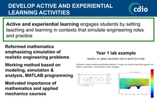 DEVELOP ACTIVE AND EXPERIENTIAL
LEARNING ACTIVITIES
Year 1 lab example
Active and experiential learning engages students by setting
teaching and learning in contexts that simulate engineering roles
and practice
Reformed mathematics
emphasizing simulation of
realistic engineering problems
Working method based on
modeling, simulation &
analysis, MATLAB programming
Motivated importance of
mathematics and applied
mechanics courses
 