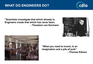 WHAT DO ENGINEERS DO?
”Scientists investigate that which already is.
Engineers create that which has never been.
- Theodore von Karmann
”What you need to invent, is an
imagination and a pile of junk”
- Thomas Edison
 