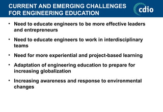 CURRENT AND EMERGING CHALLENGES
FOR ENGINEERING EDUCATION
• Need to educate engineers to be more effective leaders
and entrepreneurs
• Need to educate engineers to work in interdisciplinary
teams
• Need for more experiential and project-based learning
• Adaptation of engineering education to prepare for
increasing globalization
• Increasing awareness and response to environmental
changes
 
