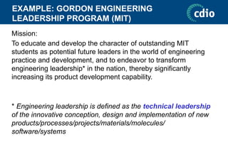 EXAMPLE: GORDON ENGINEERING
LEADERSHIP PROGRAM (MIT)
Mission:
To educate and develop the character of outstanding MIT
students as potential future leaders in the world of engineering
practice and development, and to endeavor to transform
engineering leadership* in the nation, thereby significantly
increasing its product development capability.
* Engineering leadership is defined as the technical leadership
of the innovative conception, design and implementation of new
products/processes/projects/materials/molecules/
software/systems
 